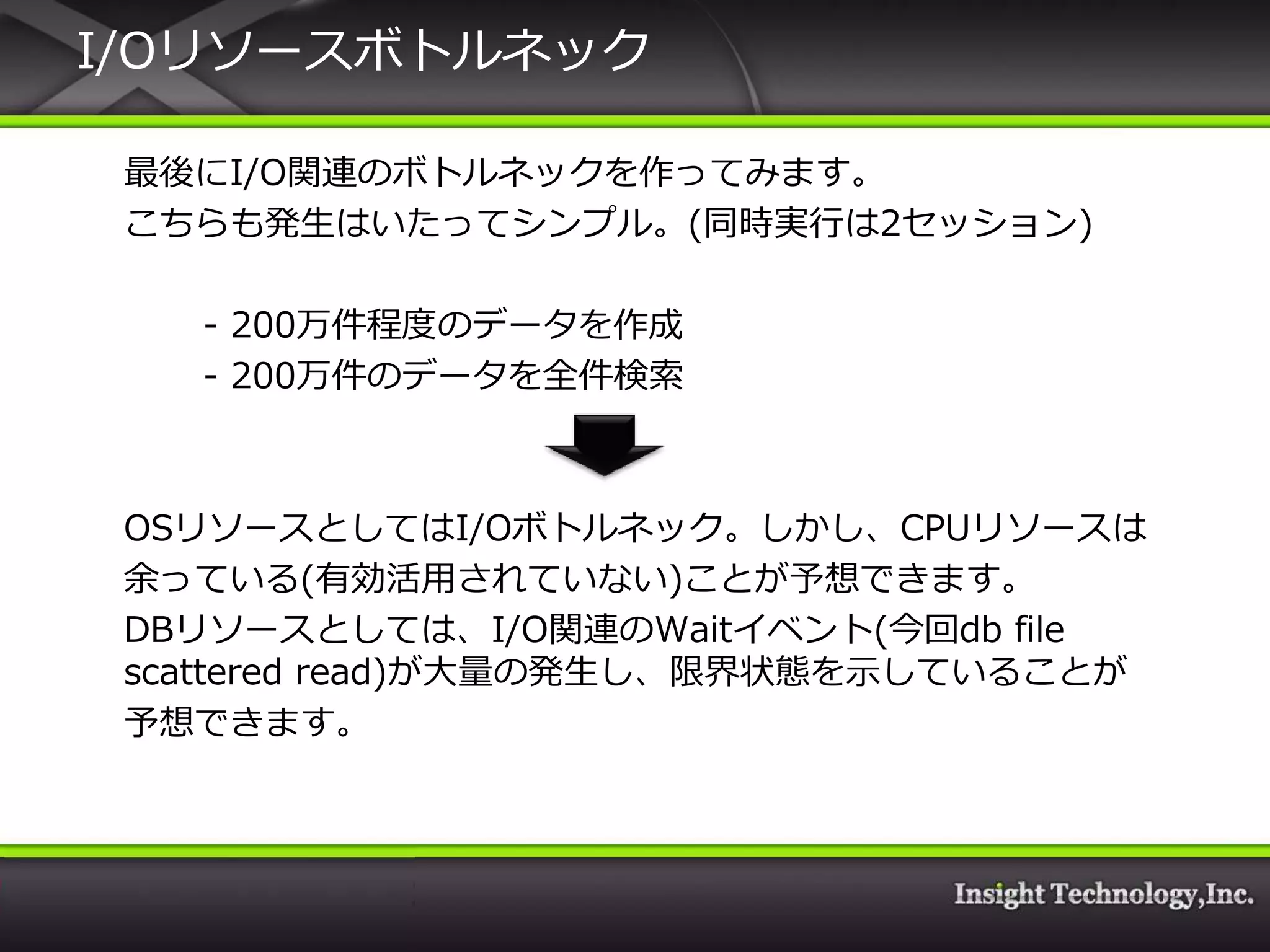 I/Oリソースボトルネック

 最後にI/O関連のボトルネックを作ってみます。
 こちらも発生はいたってシンプル。(同時実行は2セッション)

   - 200万件程度のデータを作成
   - 200万件のデータを全件検索



 OSリソースとしてはI/Oボトルネック。しかし、CPUリソースは
 余っている(有効活用されていない)ことが予想できます。
 DBリソースとしては、I/O関連のWait゗ベント(今回db file
 scattered read)が大量の発生し、限界状態を示していることが
 予想できます。
 