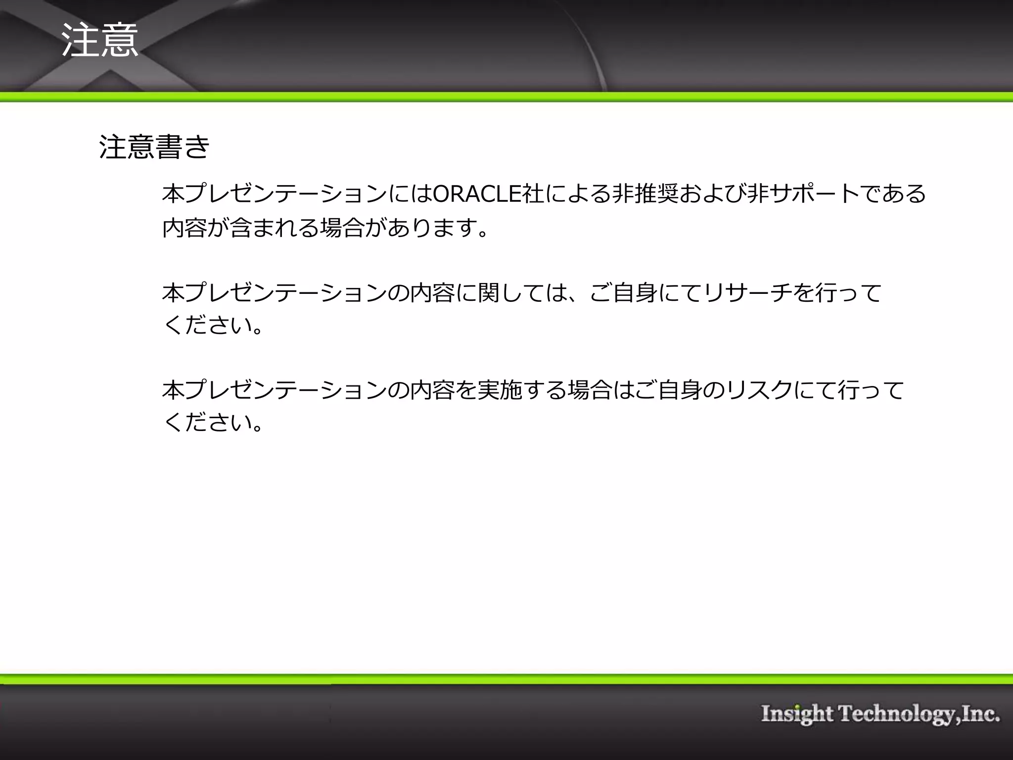 注意

注意書き
     本プレゼンテーションにはORACLE社による非推奨および非サポートである
     内容が含まれる場合があります。

     本プレゼンテーションの内容に関しては、ご自身にてリサーチを行って
     ください。

     本プレゼンテーションの内容を実施する場合はご自身のリスクにて行って
     ください。
 