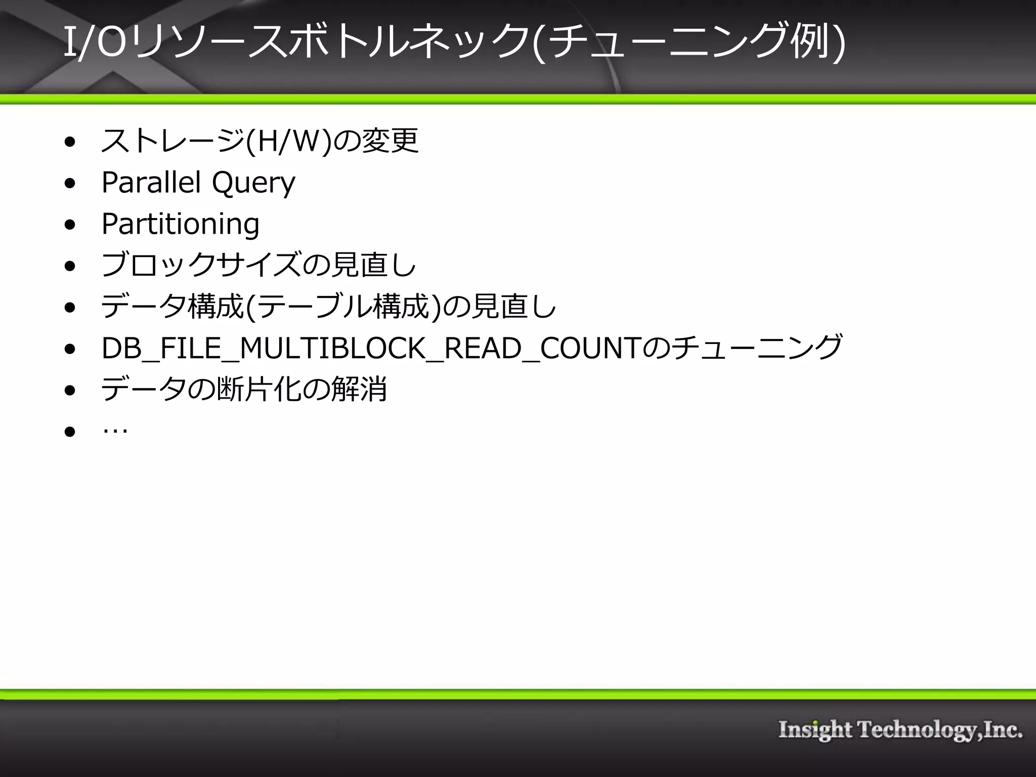 I/Oリソースボトルネック(チューニング例)

•   ストレージ(H/W)の変更
•   Parallel Query
•   Partitioning
•   ブロックサ゗ズの見直し
•   データ構成(テーブル構成)の見直し
•   DB_FILE_MULTIBLOCK_READ_COUNTのチューニング
•   データの断片化の解消
•   …
 