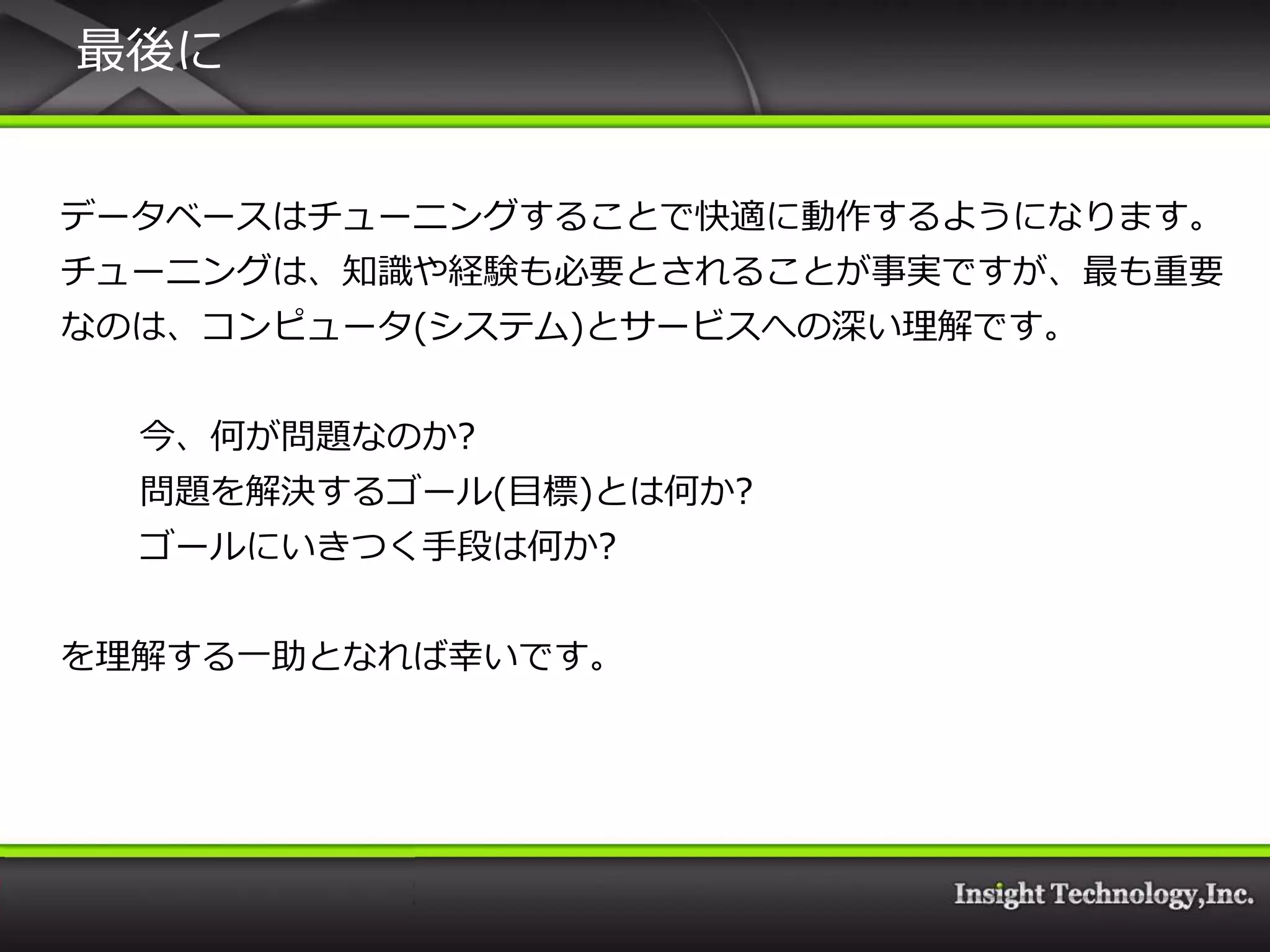 最後に


データベースはチューニングすることで快適に動作するようになります。
チューニングは、知識や経験も必要とされることが事実ですが、最も重要
なのは、コンピュータ(システム)とサービスへの深い理解です。


  今、何が問題なのか?
  問題を解決するゴール(目標)とは何か?
  ゴールにいきつく手段は何か?


を理解する一助となれば幸いです。
 