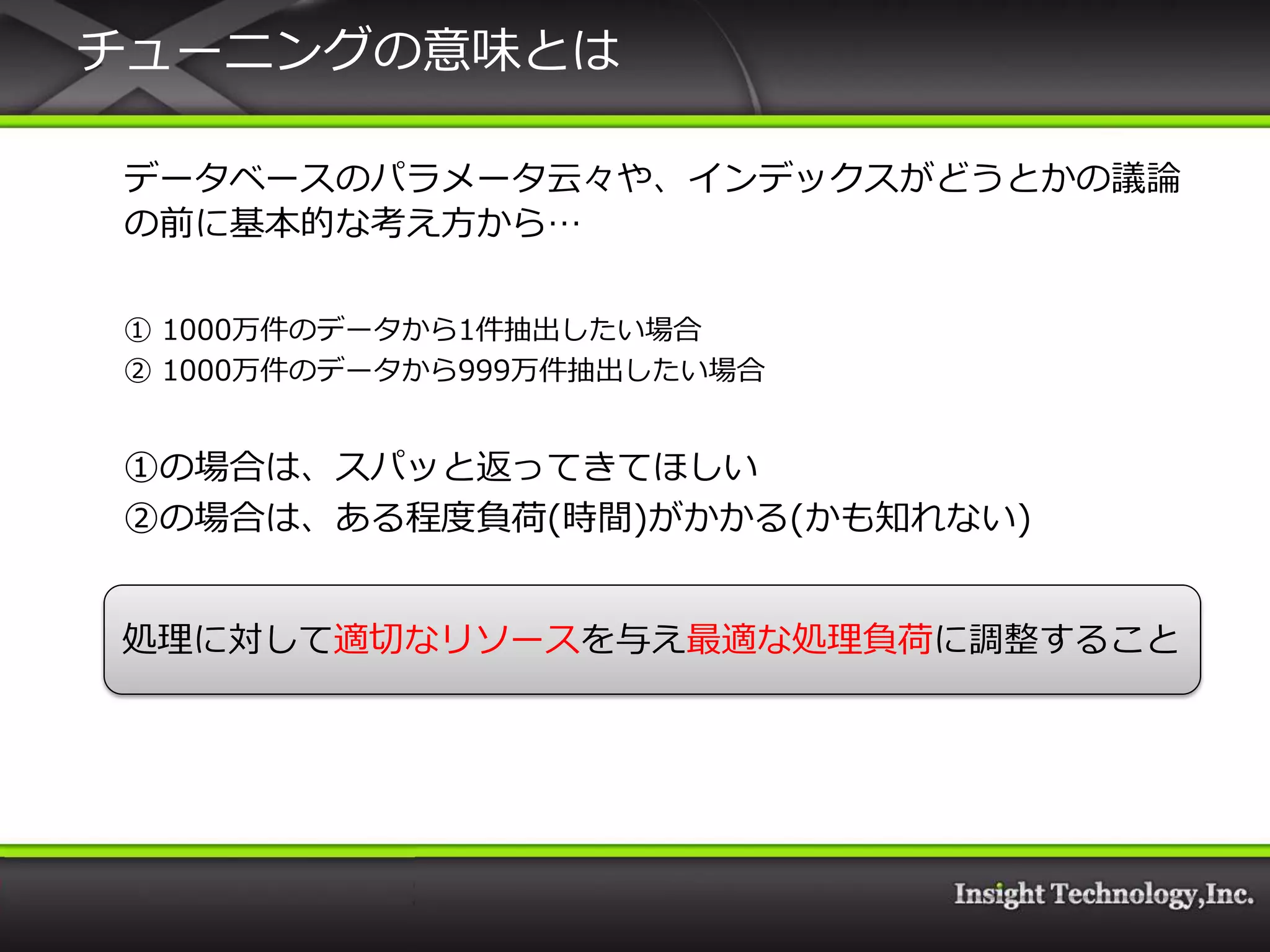 チューニングの意味とは

データベースのパラメータ云々や、゗ンデックスがどうとかの議論
の前に基本的な考え方から…

① 1000万件のデータから1件抽出したい場合
② 1000万件のデータから999万件抽出したい場合


①の場合は、スパッと返ってきてほしい
②の場合は、ある程度負荷(時間)がかかる(かも知れない)


処理に対して適切なリソースを与え最適な処理負荷に調整すること
 