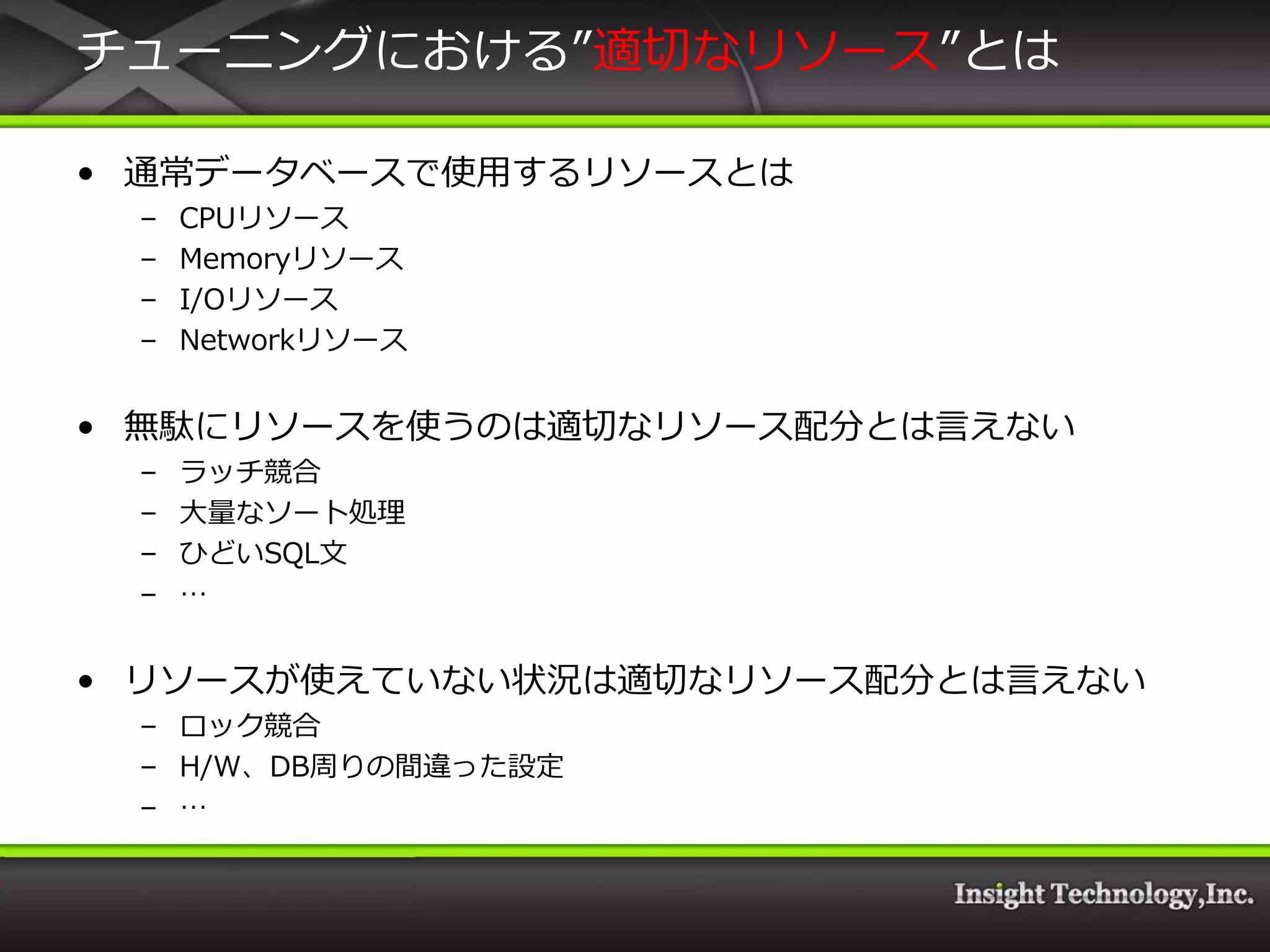 チューニングにおける”適切なリソース”とは

• 通常データベースで使用するリソースとは
 –   CPUリソース
 –   Memoryリソース
 –   I/Oリソース
 –   Networkリソース


• 無駄にリソースを使うのは適切なリソース配分とは言えない
 –   ラッチ競合
 –   大量なソート処理
 –   ひどいSQL文
 –   …


• リソースが使えていない状況は適切なリソース配分とは言えない
 – ロック競合
 – H/W、DB周りの間違った設定
 – …
 