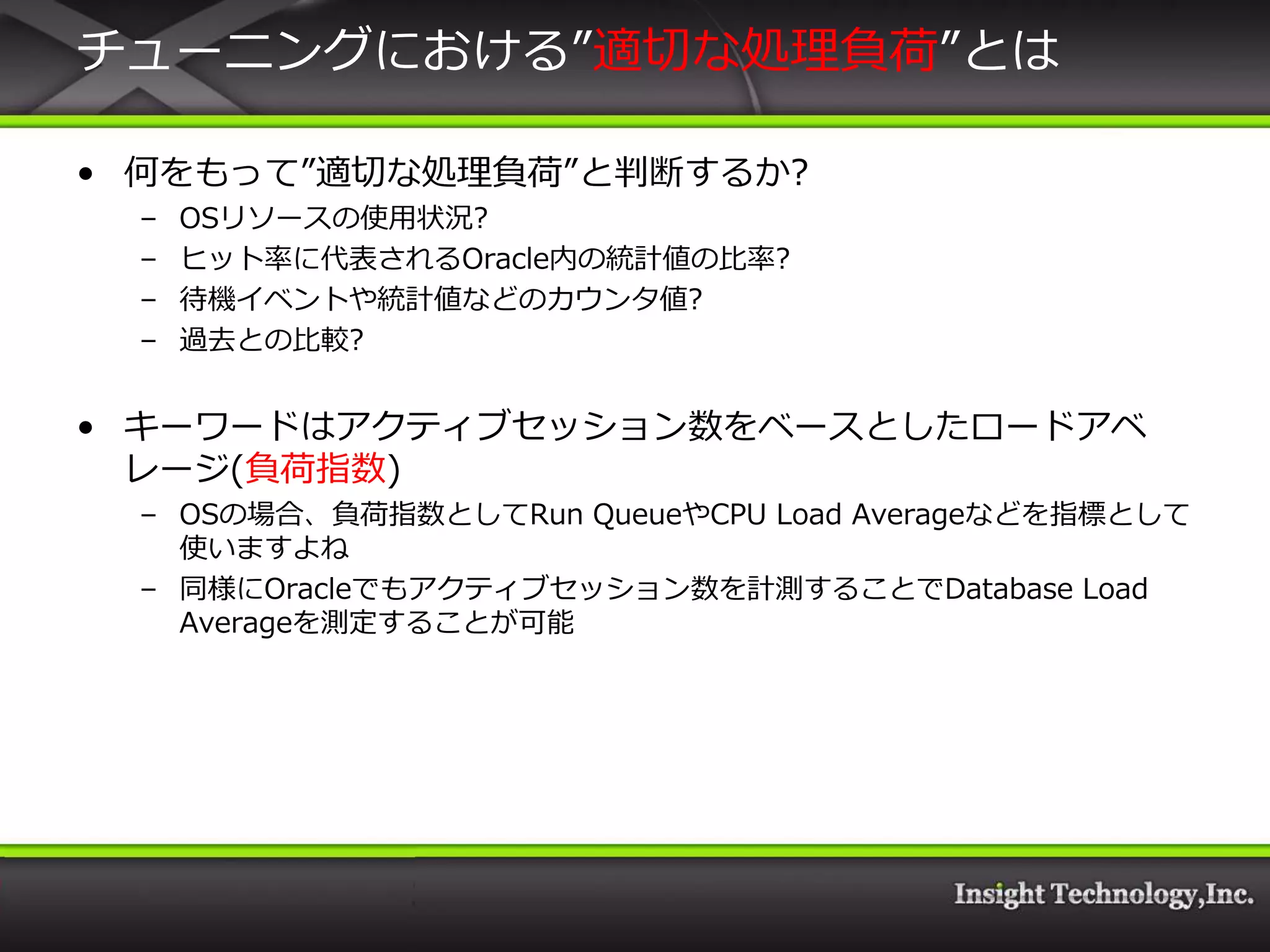 チューニングにおける”適切な処理負荷”とは

• 何をもって”適切な処理負荷”と判断するか?
 –   OSリソースの使用状況?
 –   ヒット率に代表されるOracle内の統計値の比率?
 –   待機゗ベントや統計値などのカウンタ値?
 –   過去との比較?


• キーワードはゕクテゖブセッション数をベースとしたロードゕベ
  レージ(負荷指数)
 – OSの場合、負荷指数としてRun QueueやCPU Load Averageなどを指標として
   使いますよね
 – 同様にOracleでもゕクテゖブセッション数を計測することでDatabase Load
   Averageを測定することが可能
 