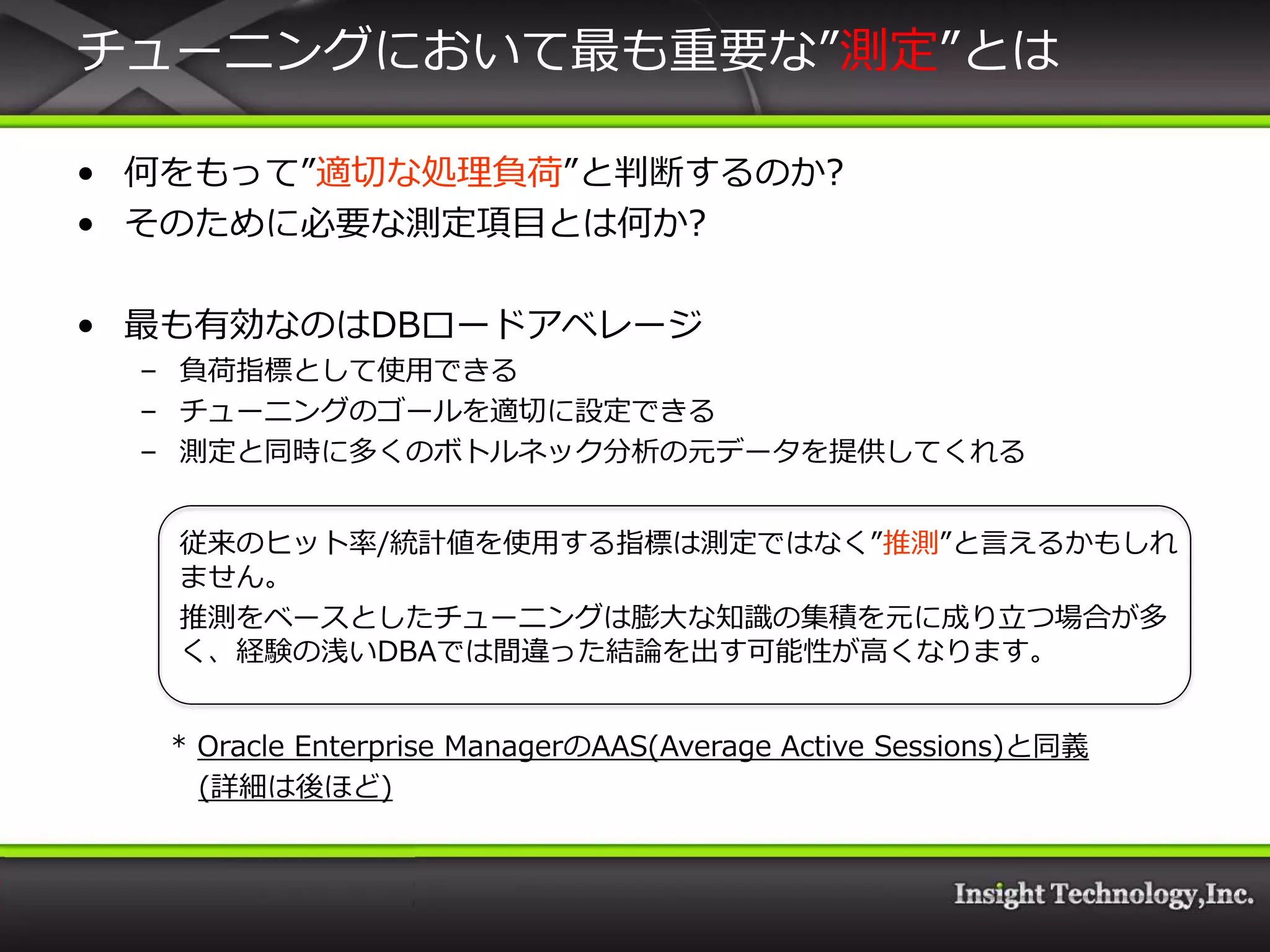 チューニングにおいて最も重要な”測定”とは

• 何をもって”適切な処理負荷”と判断するのか?
• そのために必要な測定項目とは何か?

• 最も有効なのはDBロードゕベレージ
 – 負荷指標として使用できる
 – チューニングのゴールを適切に設定できる
 – 測定と同時に多くのボトルネック分析の元データを提供してくれる


   従来のヒット率/統計値を使用する指標は測定ではなく”推測”と言えるかもしれ
   ません。
   推測をベースとしたチューニングは膨大な知識の集積を元に成り立つ場合が多
   く、経験の浅いDBAでは間違った結論を出す可能性が高くなります。


  * Oracle Enterprise ManagerのAAS(Average Active Sessions)と同義
    (詳細は後ほど)
 