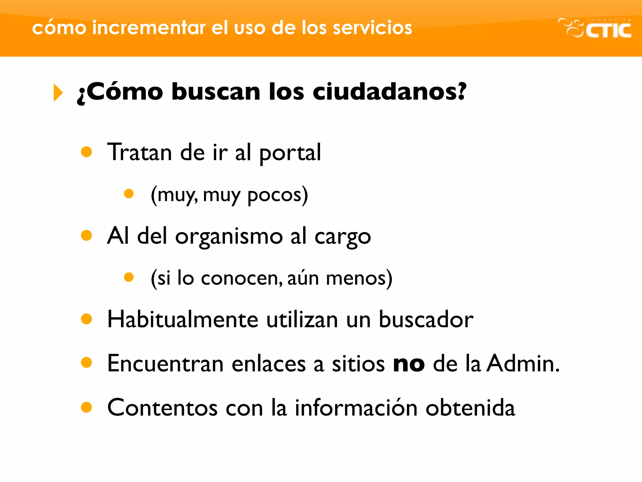cómo incrementar el uso de los servicios


 ‣   ¿Cómo buscan los ciudadanos?

     • Tratan de ir al portal
         •   (muy, muy pocos)

     • Al del organismo al cargo
         •   (si lo conocen, aún menos)

     • Habitualmente utilizan un buscador
     • Encuentran enlaces a sitios no de la Admin.
     • Contentos con la información obtenida
 