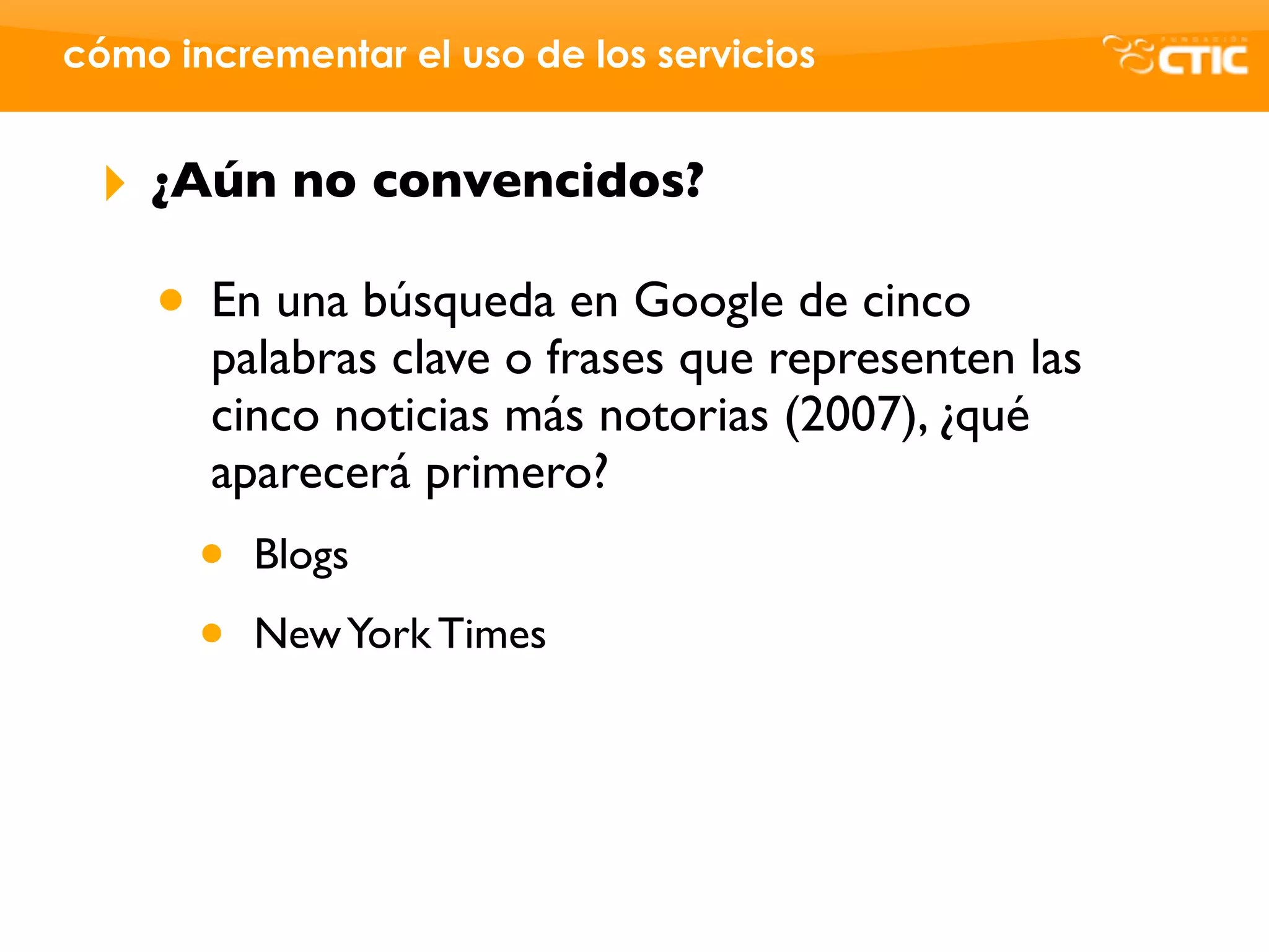 cómo incrementar el uso de los servicios


 ‣   ¿Aún no convencidos?

     • En una búsqueda en Google de cinco
       palabras clave o frases que representen las
       cinco noticias más notorias (2007), ¿qué
       aparecerá primero?
       •   Blogs

       •   New York Times
 