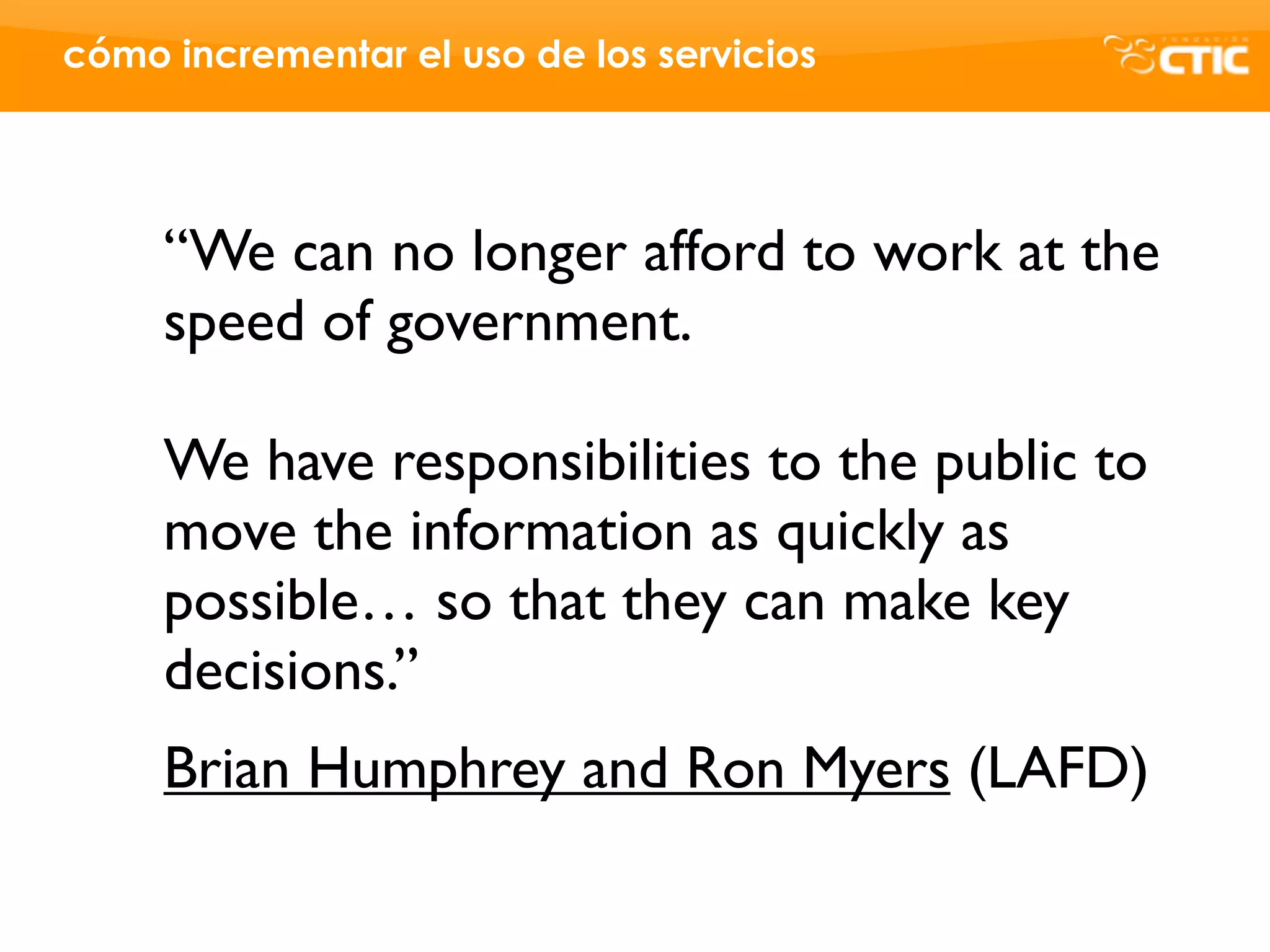cómo incrementar el uso de los servicios




     “We can no longer afford to work at the
     speed of government.

     We have responsibilities to the public to
     move the information as quickly as
     possible… so that they can make key
     decisions.”
     Brian Humphrey and Ron Myers (LAFD)
 