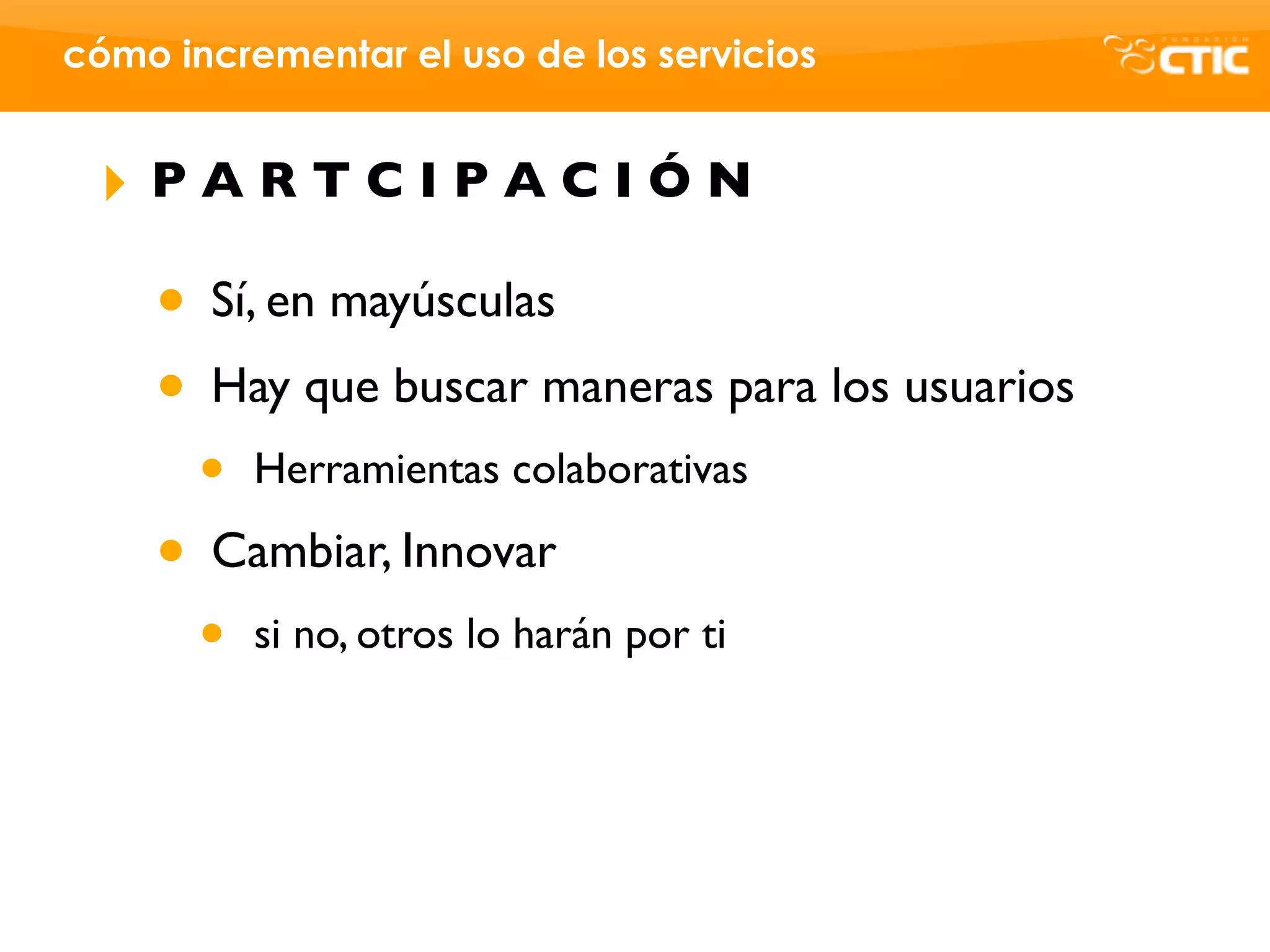 cómo incrementar el uso de los servicios


 ‣   PARTCIPACIÓN

     • Sí, en mayúsculas
     • Hay que buscar maneras para los usuarios
       •   Herramientas colaborativas

     • Cambiar, Innovar
       •   si no, otros lo harán por ti
 