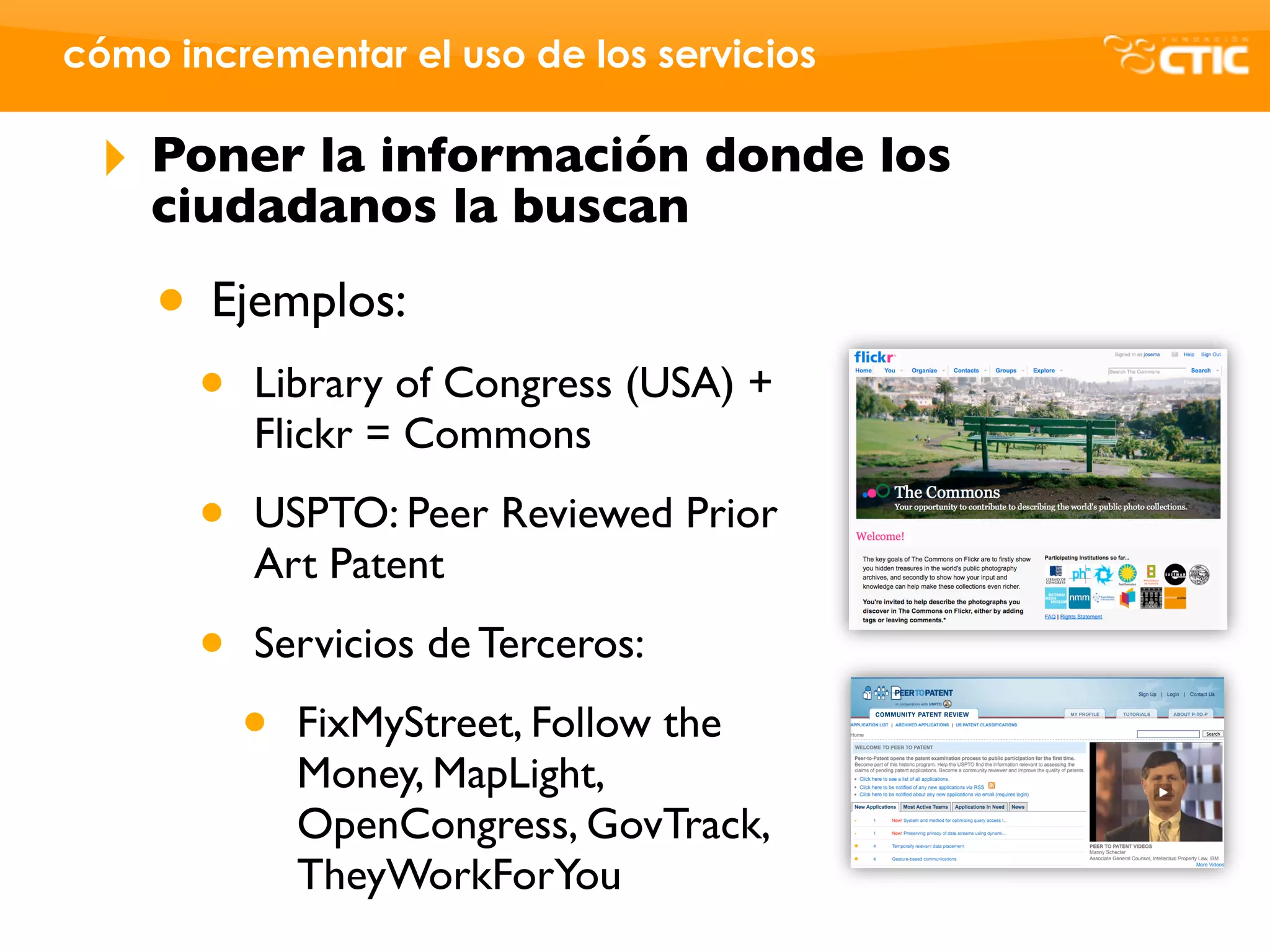 cómo incrementar el uso de los servicios

 ‣   Poner la información donde los
     ciudadanos la buscan

     • Ejemplos:
       •   Library of Congress (USA) +
           Flickr = Commons

       •   USPTO: Peer Reviewed Prior
           Art Patent

       •   Servicios de Terceros:

           •   FixMyStreet, Follow the
               Money, MapLight,
               OpenCongress, GovTrack,
               TheyWorkForYou
 