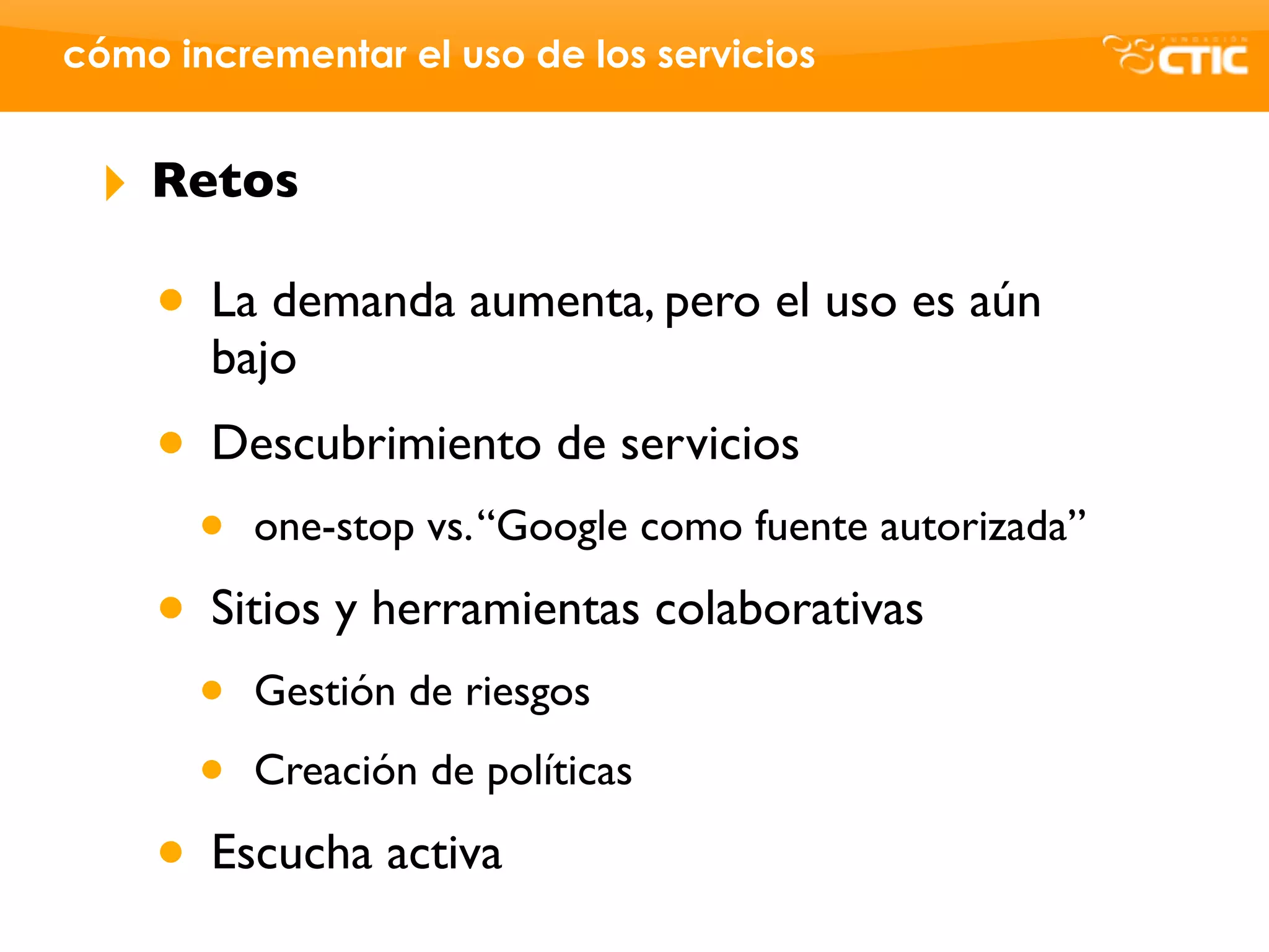 cómo incrementar el uso de los servicios


 ‣   Retos

     • La demanda aumenta, pero el uso es aún
       bajo
     • Descubrimiento de servicios
       •   one-stop vs. “Google como fuente autorizada”

     • Sitios y herramientas colaborativas
       •   Gestión de riesgos

       •   Creación de políticas

     • Escucha activa
 