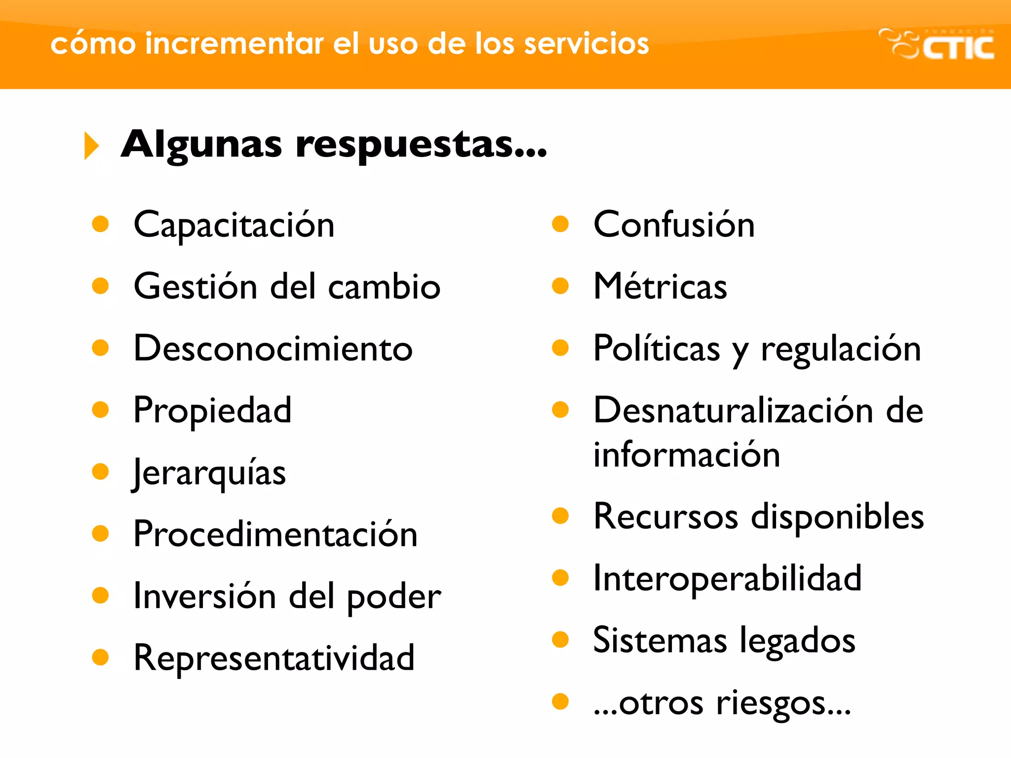 cómo incrementar el uso de los servicios


 ‣    Algunas respuestas...

  •   Capacitación               •   Confusión
  •   Gestión del cambio         •   Métricas
  •   Desconocimiento            •   Políticas y regulación
  •   Propiedad                  •   Desnaturalización de
                                     información
  •   Jerarquías
  •   Procedimentación           •   Recursos disponibles

  •   Inversión del poder        •   Interoperabilidad

  •   Representatividad          •   Sistemas legados
                                 •   ...otros riesgos...
 