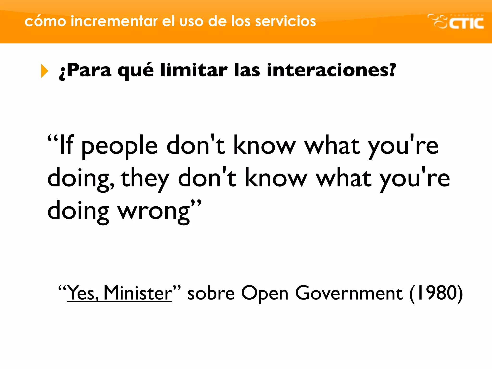 cómo incrementar el uso de los servicios


 ‣   ¿Para qué limitar las interaciones?


   “If people don't know what you're
   doing, they don't know what you're
   doing wrong”

     “Yes, Minister” sobre Open Government (1980)
 