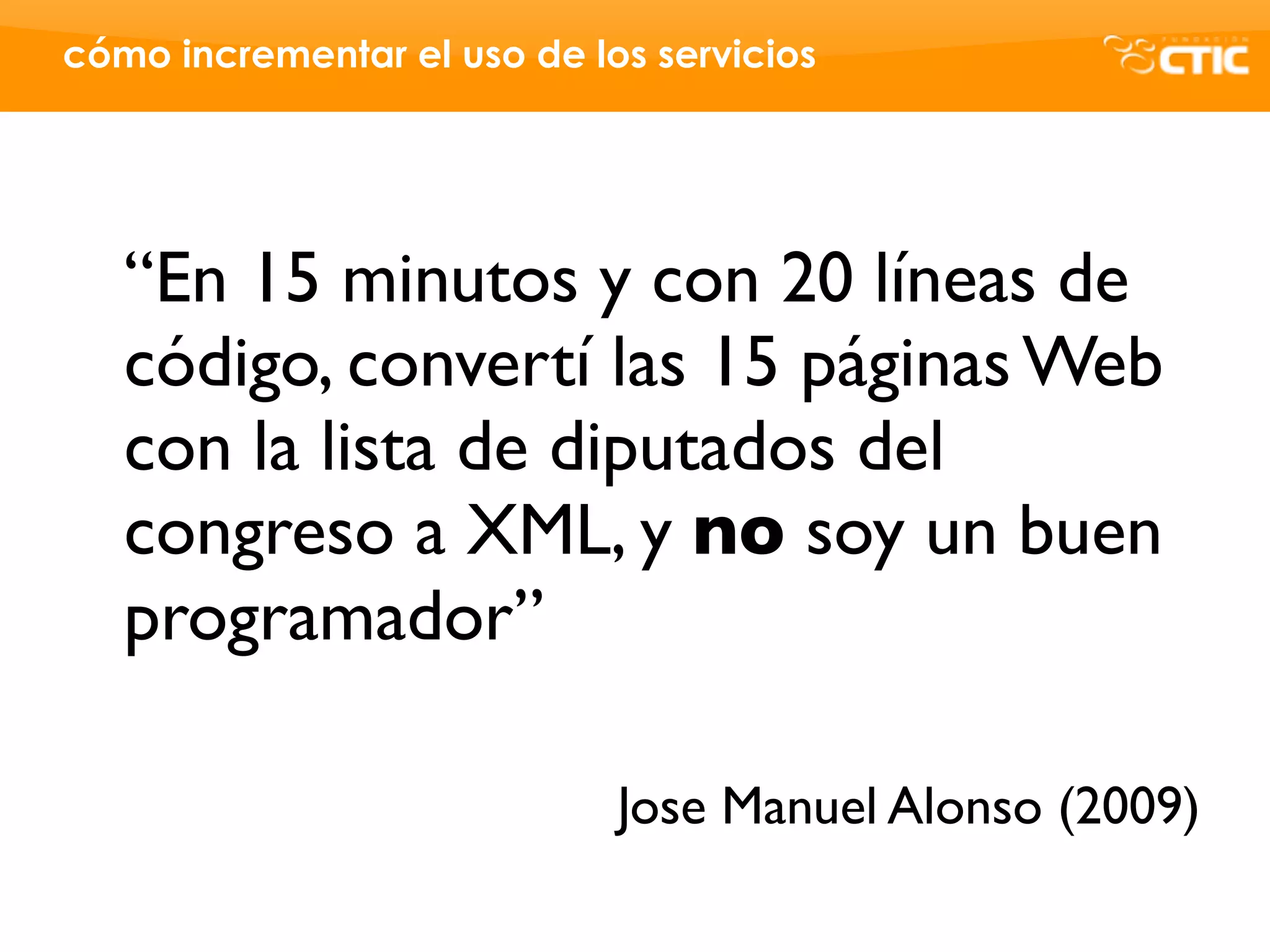 cómo incrementar el uso de los servicios




   “En 15 minutos y con 20 líneas de
   código, convertí las 15 páginas Web
   con la lista de diputados del
   congreso a XML, y no soy un buen
   programador”

                             Jose Manuel Alonso (2009)
 