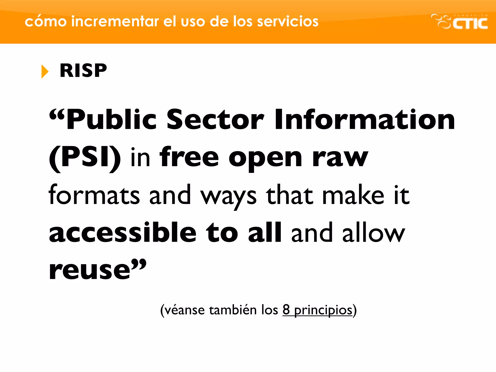 cómo incrementar el uso de los servicios


 ‣   RISP

   “Public Sector Information
   (PSI) in free open raw
   formats and ways that make it
   accessible to all and allow
   reuse”
                  (véanse también los 8 principios)
 