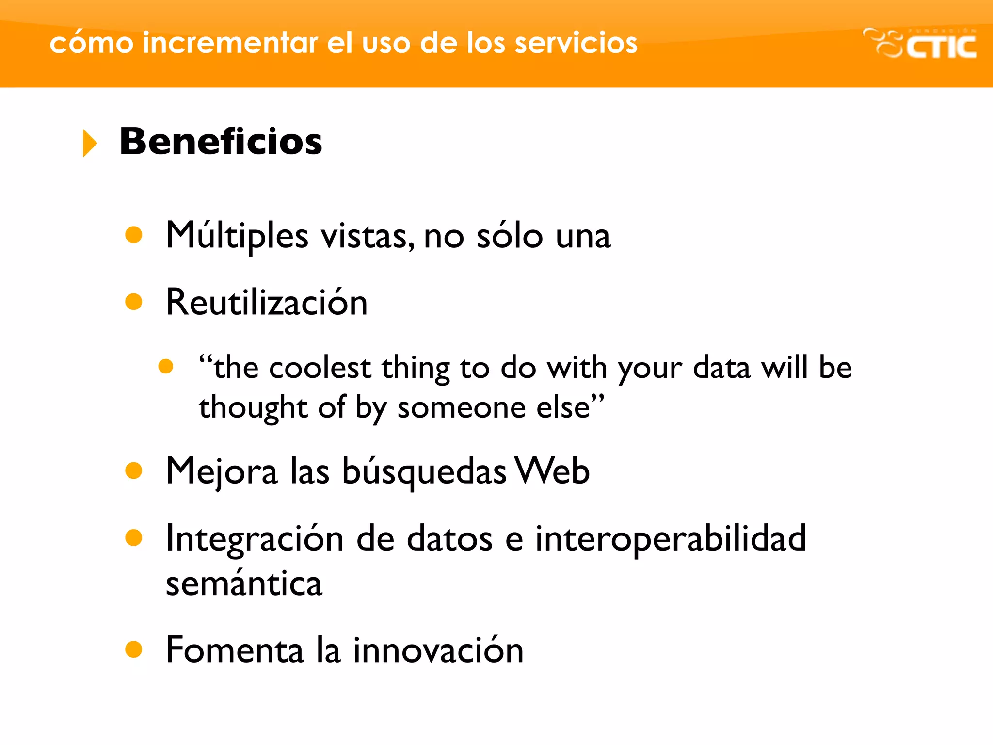 cómo incrementar el uso de los servicios


 ‣   Beneﬁcios

     • Múltiples vistas, no sólo una
     • Reutilización
       •   “the coolest thing to do with your data will be
           thought of by someone else”

     • Mejora las búsquedas Web
     • Integración de datos e interoperabilidad
       semántica
     • Fomenta la innovación
 