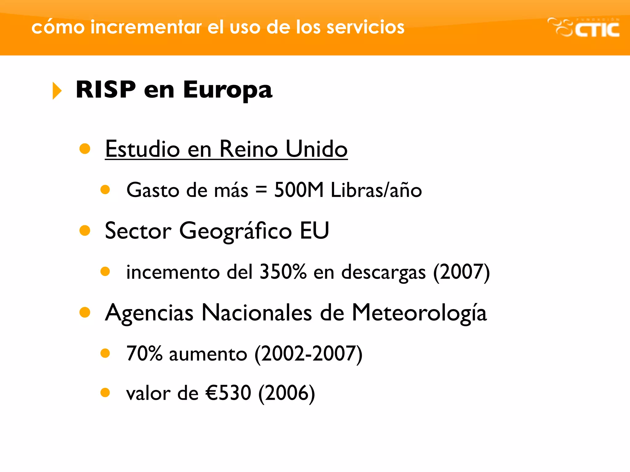 cómo incrementar el uso de los servicios


 ‣   RISP en Europa

     • Estudio en Reino Unido
       •   Gasto de más = 500M Libras/año

     • Sector Geográﬁco EU
       •   incemento del 350% en descargas (2007)

     • Agencias Nacionales de Meteorología
       •   70% aumento (2002-2007)

       •   valor de €530 (2006)
 
