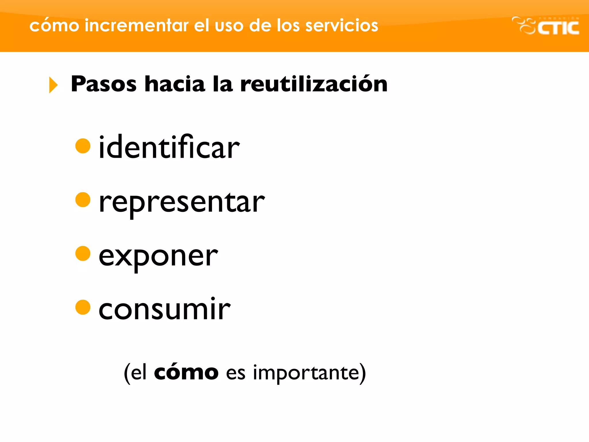 cómo incrementar el uso de los servicios


 ‣   Pasos hacia la reutilización


     • identiﬁcar
     • representar
     • exponer
     • consumir
          (el cómo es importante)
 