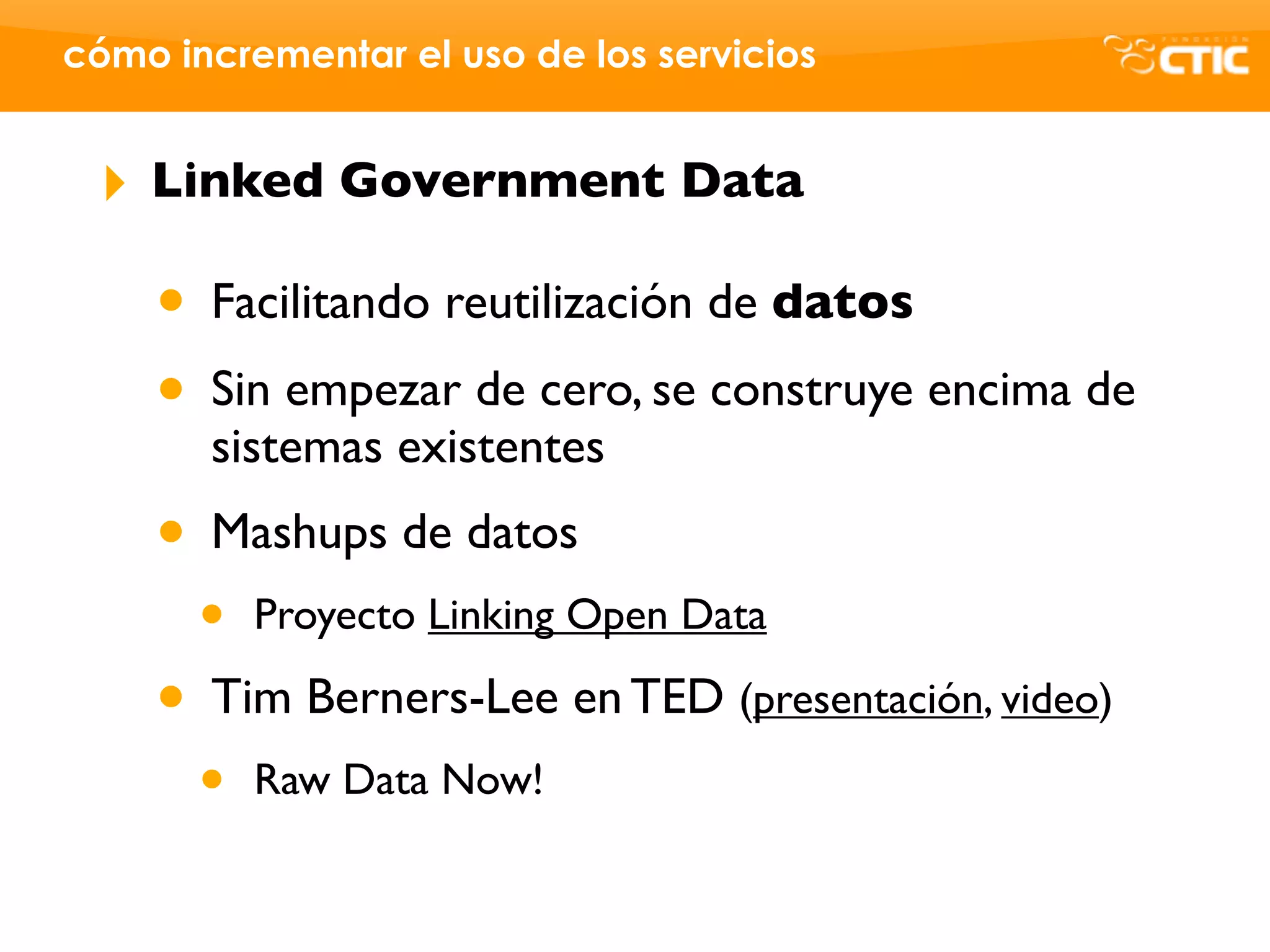 cómo incrementar el uso de los servicios


 ‣   Linked Government Data

     • Facilitando reutilización de datos
     • Sin empezar de cero, se construye encima de
       sistemas existentes
     • Mashups de datos
       •   Proyecto Linking Open Data

     • Tim Berners-Lee en TED (presentación, video)
       •   Raw Data Now!
 