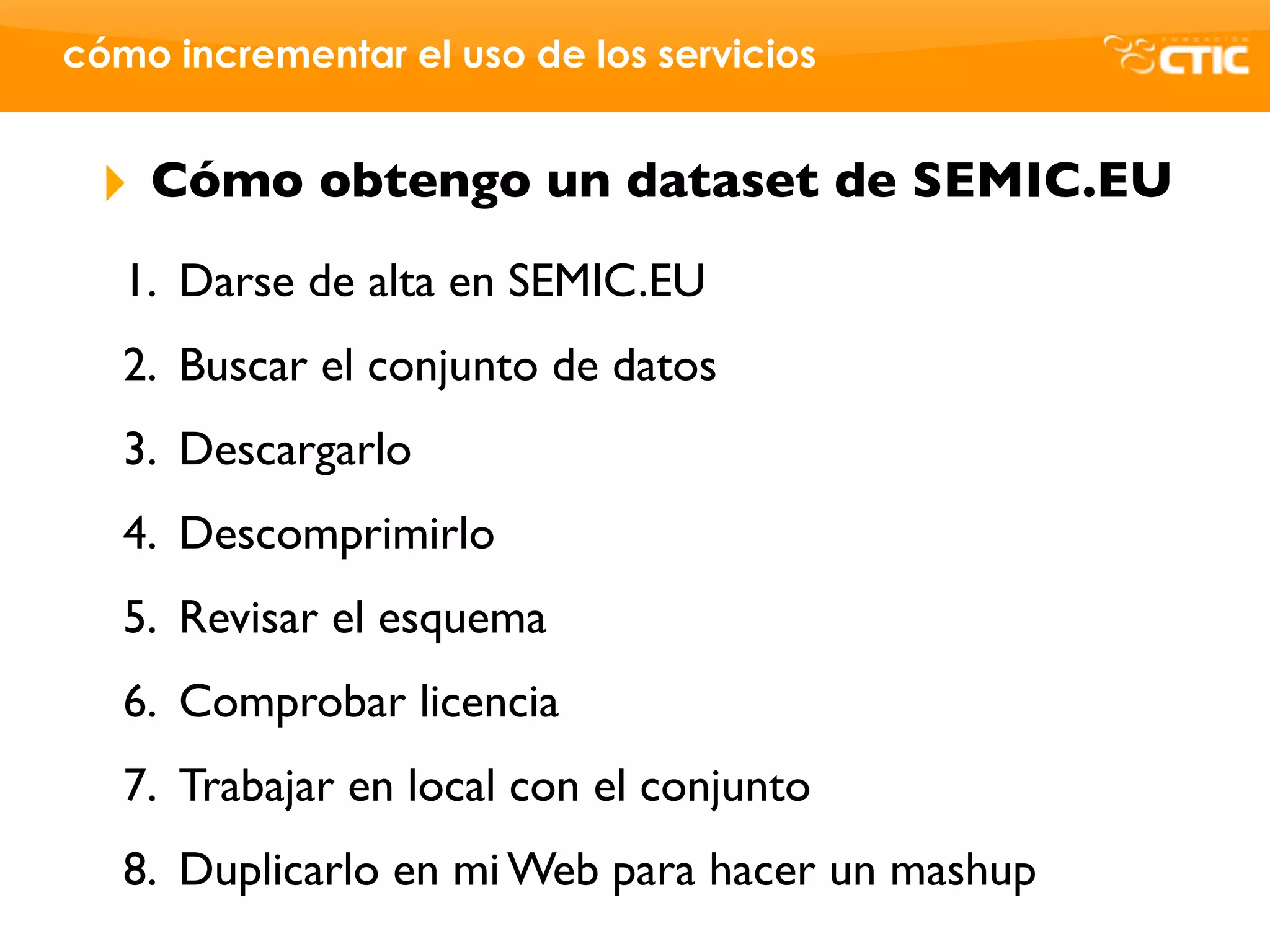 cómo incrementar el uso de los servicios


 ‣   Cómo obtengo un dataset de SEMIC.EU
   1. Darse de alta en SEMIC.EU
   2. Buscar el conjunto de datos
   3. Descargarlo
   4. Descomprimirlo
   5. Revisar el esquema
   6. Comprobar licencia
   7. Trabajar en local con el conjunto
   8. Duplicarlo en mi Web para hacer un mashup
 