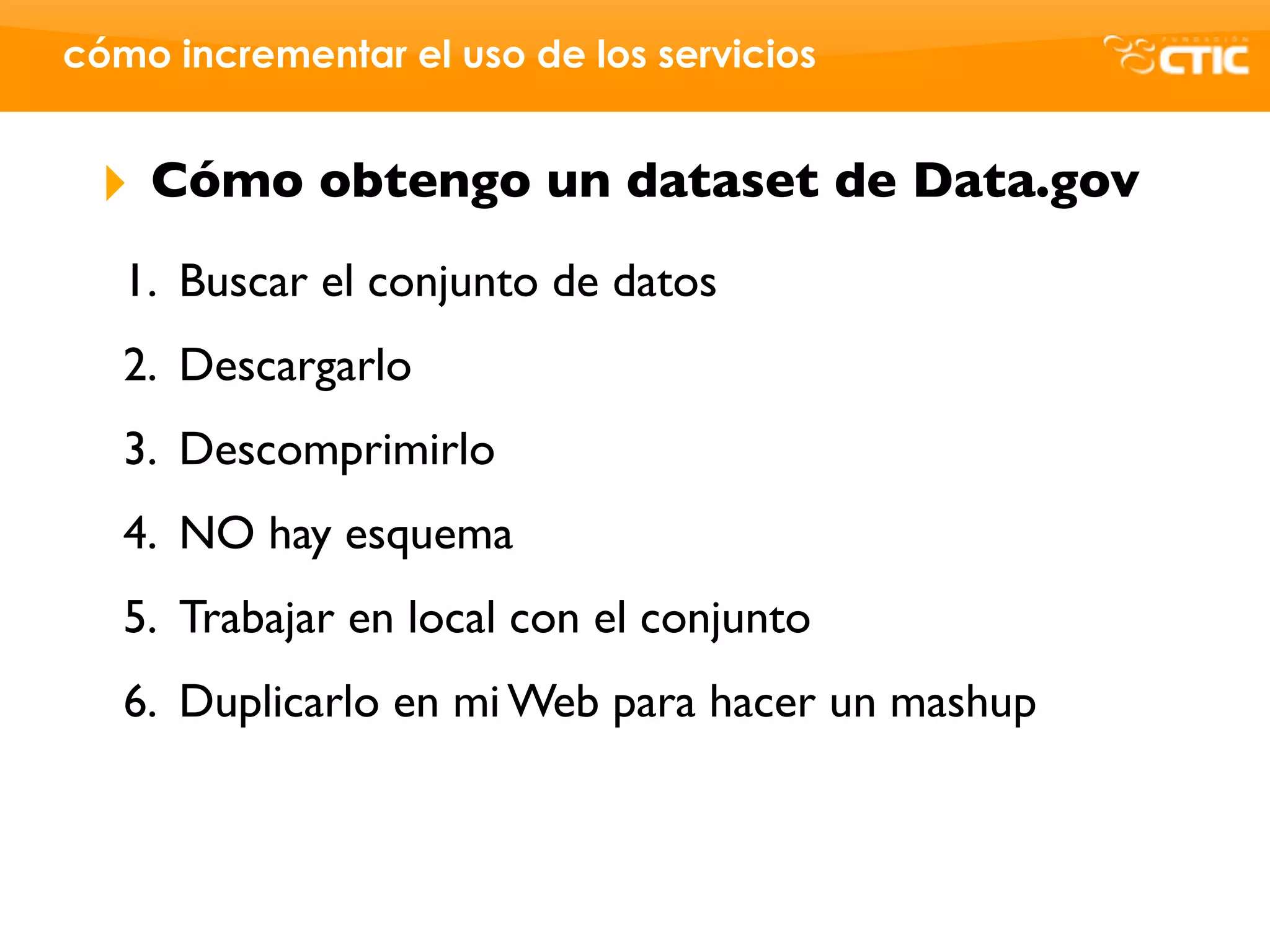 cómo incrementar el uso de los servicios


 ‣   Cómo obtengo un dataset de Data.gov
   1. Buscar el conjunto de datos
   2. Descargarlo
   3. Descomprimirlo
   4. NO hay esquema
   5. Trabajar en local con el conjunto
   6. Duplicarlo en mi Web para hacer un mashup
 