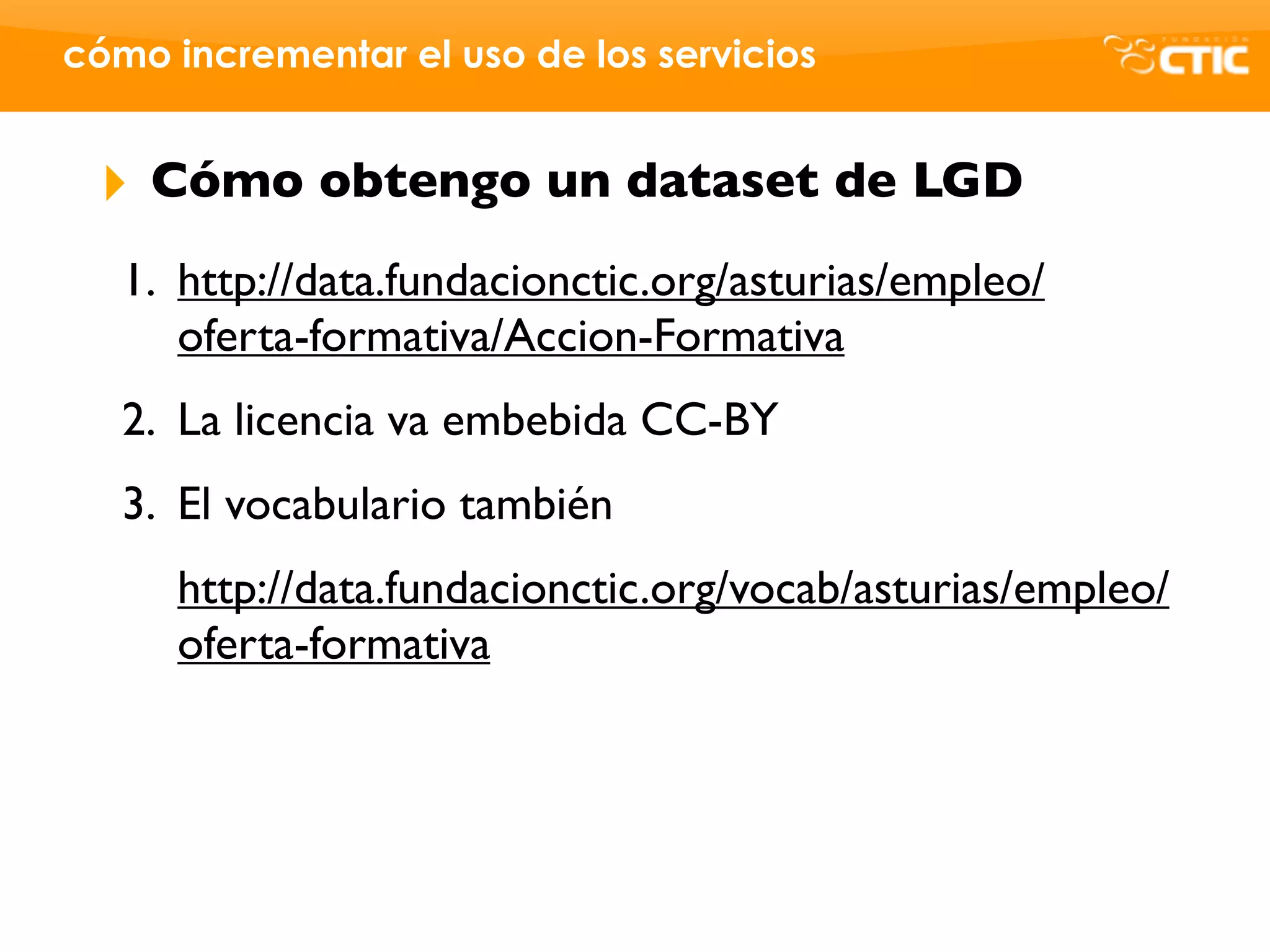 cómo incrementar el uso de los servicios


 ‣   Cómo obtengo un dataset de LGD
   1. http://data.fundacionctic.org/asturias/empleo/
      oferta-formativa/Accion-Formativa
   2. La licencia va embebida CC-BY
   3. El vocabulario también
      http://data.fundacionctic.org/vocab/asturias/empleo/
      oferta-formativa
 
