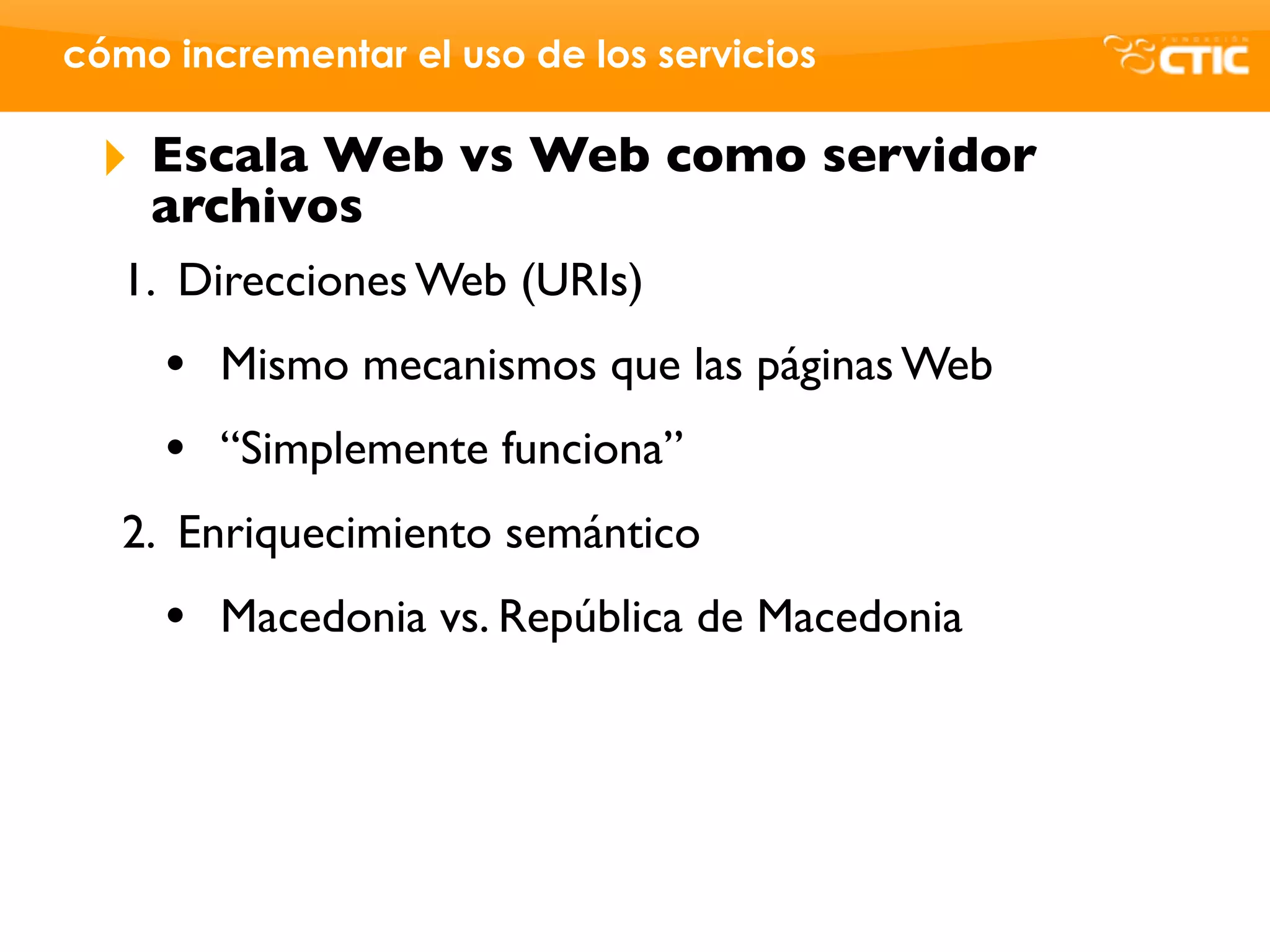 cómo incrementar el uso de los servicios

 ‣   Escala Web vs Web como servidor
     archivos
   1. Direcciones Web (URIs)
     •   Mismo mecanismos que las páginas Web
     •   “Simplemente funciona”
   2. Enriquecimiento semántico
     •   Macedonia vs. República de Macedonia
 