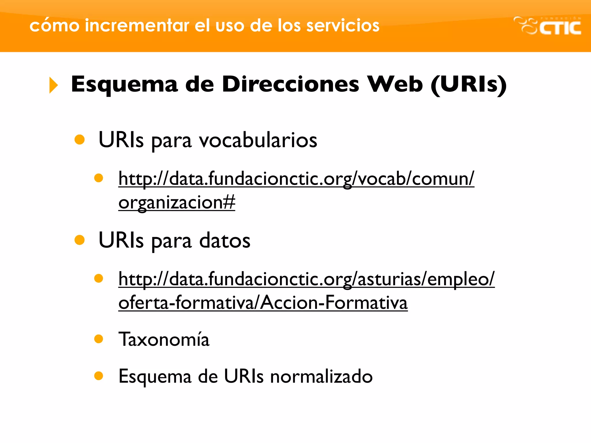 cómo incrementar el uso de los servicios


 ‣   Esquema de Direcciones Web (URIs)

     • URIs para vocabularios
       •   http://data.fundacionctic.org/vocab/comun/
           organizacion#

     • URIs para datos
       •   http://data.fundacionctic.org/asturias/empleo/
           oferta-formativa/Accion-Formativa

       •   Taxonomía

       •   Esquema de URIs normalizado
 