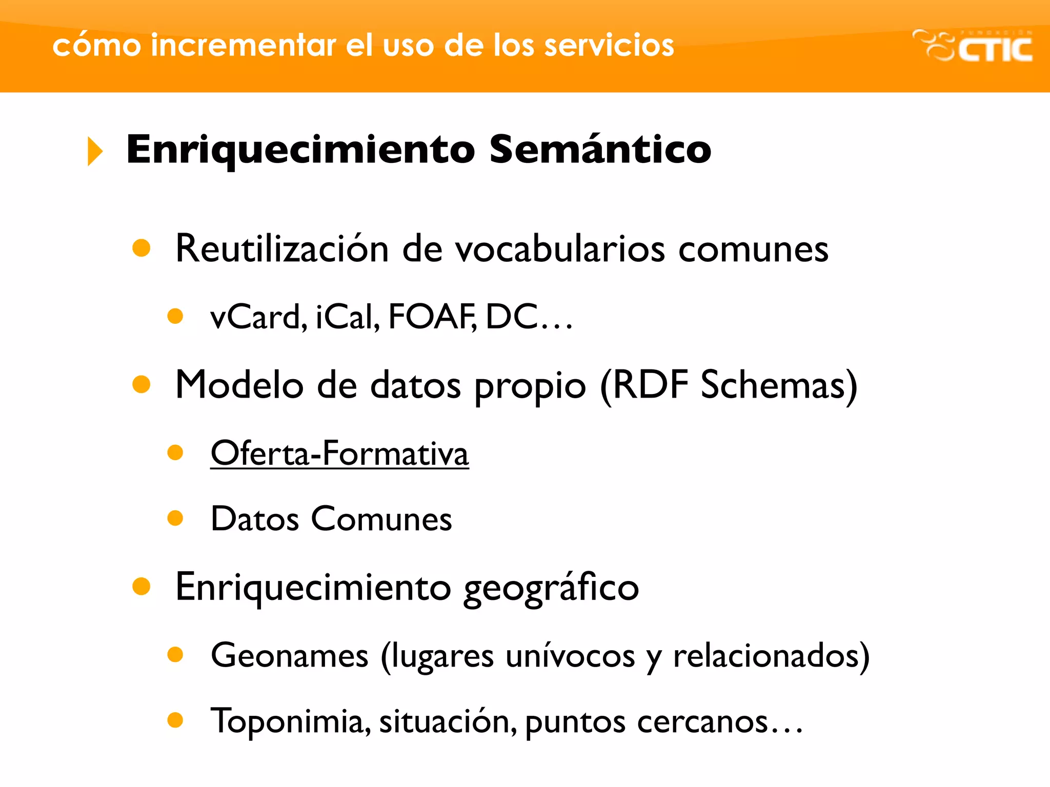 cómo incrementar el uso de los servicios


 ‣   Enriquecimiento Semántico

     • Reutilización de vocabularios comunes
       •   vCard, iCal, FOAF, DC…

     • Modelo de datos propio (RDF Schemas)
       •   Oferta-Formativa

       •   Datos Comunes

     • Enriquecimiento geográﬁco
       •   Geonames (lugares unívocos y relacionados)

       •   Toponimia, situación, puntos cercanos…
 