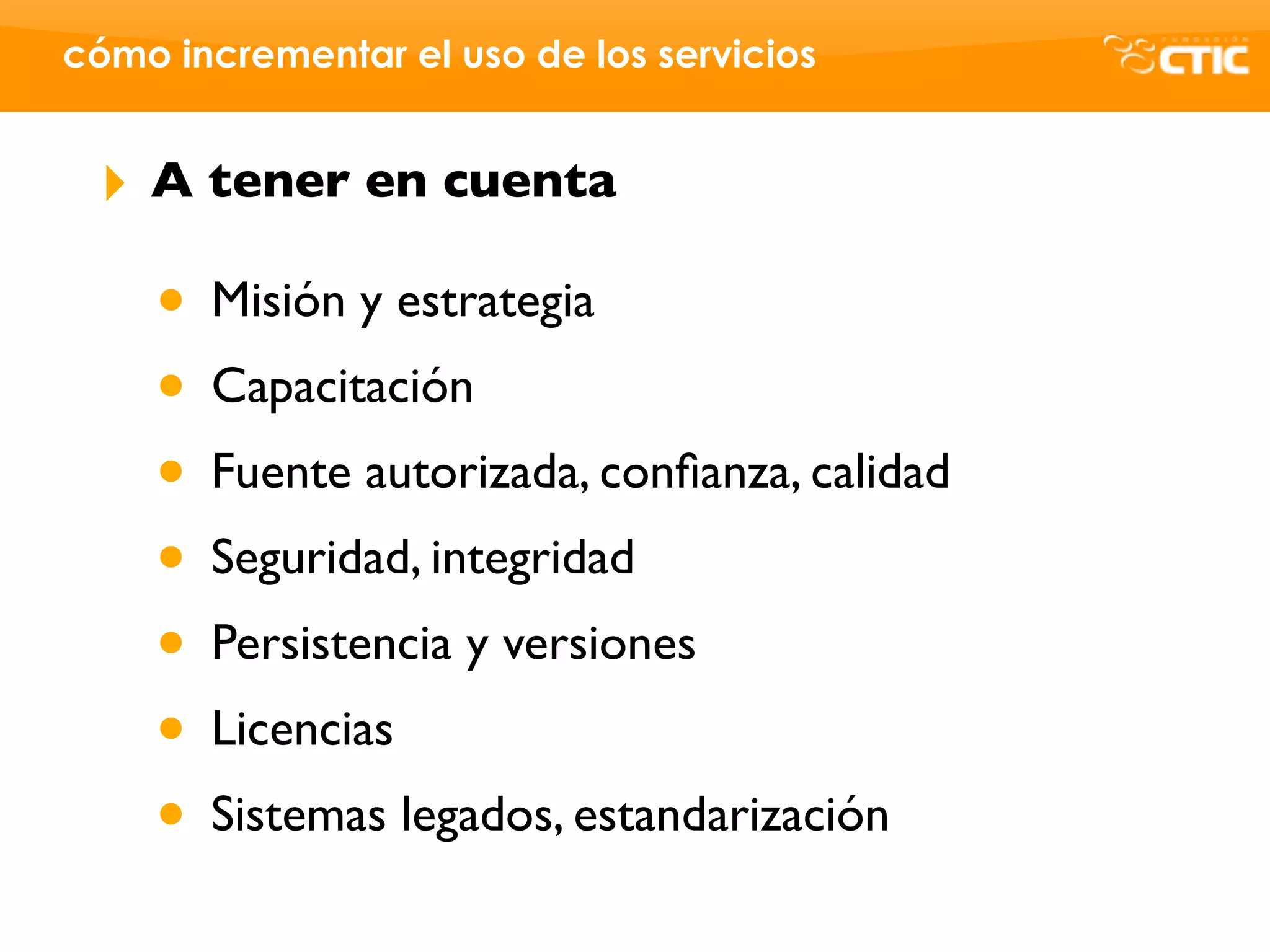 cómo incrementar el uso de los servicios


 ‣   A tener en cuenta

     • Misión y estrategia
     • Capacitación
     • Fuente autorizada, conﬁanza, calidad
     • Seguridad, integridad
     • Persistencia y versiones
     • Licencias
     • Sistemas legados, estandarización
 