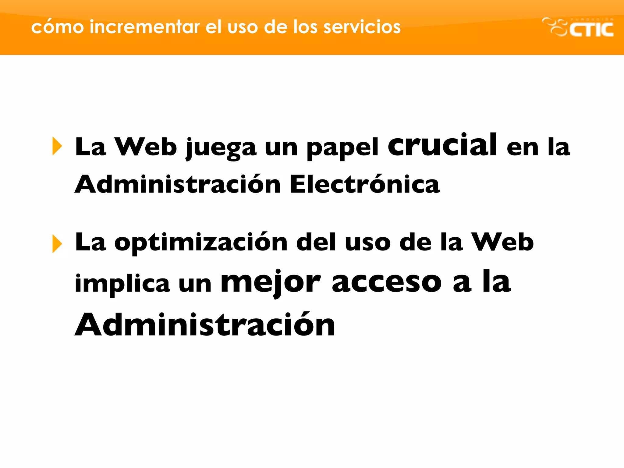 cómo incrementar el uso de los servicios




 ‣ La Web juega un papel crucial en la
    Administración Electrónica

 ‣ La optimización del uso de la Web
   implica un mejor acceso a la
   Administración
 
