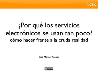 ¿Por qué los servicios
electrónicos se usan tan poco?
 cómo hacer frente a la cruda realidad


              José Manuel Alonso
 