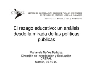 El rezago educativo: un análisis
desde la mirada de las políticas
           públicas

          Marianela Núñez Barboza
   Dirección de Investigación y Evaluación
                  CREFAL
              Morelia, 30-10-09
 