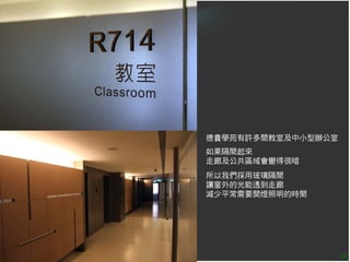 德貴學苑有許多間教室及中小型辦公室
如果隔間起來
走廊及公共區域會變得很暗
所以我們採用玻璃隔間
讓窗外的光能透到走廊
減少平常需要開燈照明的時間




                    26
 