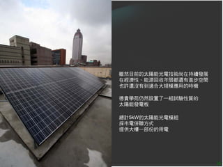 雖然目前的太陽能光電技術尚在持續發展
在經濟性、能源回收年限都還有進步空間
也許還沒有到適合大規模應用的時機

德貴學苑仍然設置了一組試驗性質的
太陽能發電板

總計5kW的太陽能光電模組
採市電併聯方式
提供大樓一部份的用電




                     38
 