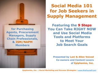 Social Media 101 for Job Seekers in Supply ManagementFeaturing the 9 StepsYou Can Take RIGHT NOW and Use Social Media Tools and Platforms to Meet Your Job Search Goals for Purchasing Agents, Procurement Managers, Supply Chain Professionals, & ISM/NAPMMembers Presented by Lani & Allen Voivod Co-owners and Content Lovers of Epiphanies, Inc. Epiphanies, Inc. | Social Marketing and Success Strategies | www.AhaYourself.com 