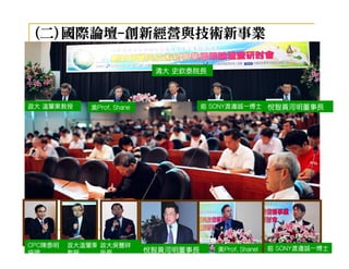 (二)國際論壇-創新經營與技術新事業
   國際論壇-

                             清大 史欽泰院長




政大 溫肇東教授     美Prof. Shane              前 SONY渡邊誠一博士 悅智黃河明董事長




CPC陳泰明   政大溫肇東 政大吳豐祥
                            悅智黃河明董事長     美Prof. Shanel   前 SONY渡邊誠一博士
協理       教授    所長
 