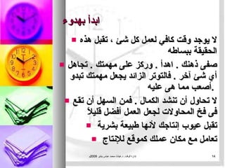 ابدأ بهدوء لا يوجد وقت كافي لعمل كل شئ ، تقبل هذه الحقيقة ببساطه  صفى ذهنك  .  اهدأ  .  وركز على مهمتك   .  تجاهل أي شئ آخر  .  فالتوتر الزائد يجعل مهمتك تبدو أصعب مما هى عليه  .  لا تحاول أن تنشد الكمال   .  فمن السهل أن تقع فى فخ المحاولات لجعل العمل أفضل قليلاً  تقبل عيوب إنتاجك لأنها طبيعة بشرية  تعامل مع مكان عملك كموقع للإنتاج  إدارة الوقت .  د . غياث محمد عباس يناير  2009 م 