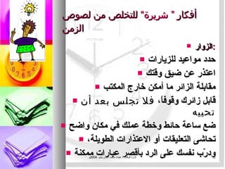 أفكار  ” شريرة“  للتخلص من لصوص الزمن الزوار : حدد مواعيد للزيارات اعتذر عن ضيق وقتك مقابلة الزائر ما أمكن خارج المكتب قابل زائرك وقوفاً،  فلا تجلس بعد أن تحييه ضع ساعة حائط وخطة عملك في مكان واضح تحاشى التعليقات أو الاعتذارات الطويلة، ودرّب نفسك على الرد بأقصر عبارات ممكنة إدارة الوقت .  د . غياث محمد عباس يناير  2009 م 