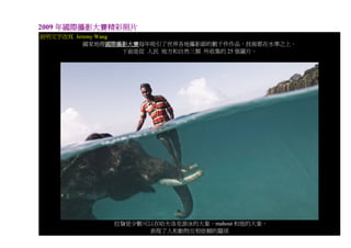 2009 年國際攝影大賽精彩照片
說明文字改寫 Jeremy Wang
          國家地理國際攝影大賽每年吸引了世界各地攝影師的數千件作品，技術都在水準之上。
                   下面是從 人民 地方和自然三類 所收集的 25 張圖片。




             拉詹是少數可以在哈夫洛克游泳的大象。mahout 和他的大象，
                   表現了人和動物互相依賴的關係
 