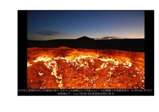 在中亞土庫曼斯坦的卡拉庫姆沙漠中 位於中心的達爾瓦扎天然氣火山口。由於蘇聯天然氣勘探意外，由 20 世紀 50 年代，
               一直燃燒至今。火山口約 60 米的直徑和深度約 20 米。
 