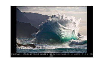 在洶湧的海浪中，懸崖邊連接打上的浪潮，造出這景象。攝影者在岩石上花了兩個小時，這一波才出現一次，只有一剎那
                         時間。
 