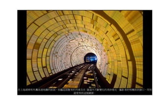 在上海浦東和外灘高速地鐵的前面，拍攝迎面駛來的列車及在 隧道內不斷變化的美妙燈光。攝影者把相機放到窗口，用快
                      速度得到這個鏡頭。
 