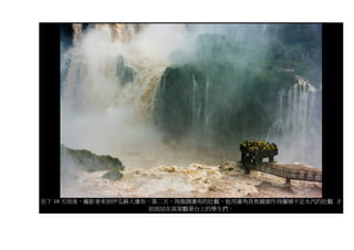 在下 10 天雨後，攝影者來到伊瓜蘇大瀑布，第二天，為強調瀑布的壯觀，他用廣角長焦鏡頭作為彌補不足水汽的壯觀 才
                     拍到站在高架觀景台上的學生們。
 