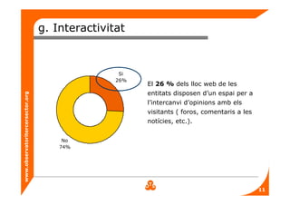 www.observatoritercersector.org
g. Interactivitat
No
74%
Si
26%
El 26 % dels lloc web de les
entitats disposen d’un espai per a
l’intercanvi d’opinions amb els
visitants ( foros, comentaris a les
notícies, etc.).
11
 