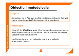 www.observatoritercersector.org
Objectiu i metodologia
Objectiu
Aproximar-se a l’ús que fan les entitats socials dels lloc web
com a eina de rendició de comptes i transparència
Metodologia
-Revisió de 150 llocs web d’entitats de base que pertanyen
a les organitzacions sòcies de la Taula d’entitats del Tercer
Sector Social de Catalunya.
-Anàlisi en base a uns indicadors de transparència
prèviament definits.
2
 