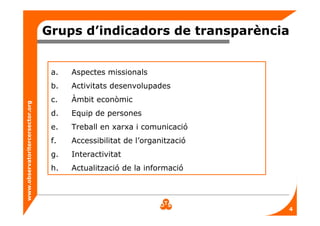 www.observatoritercersector.org
Grups d’indicadors de transparència
a. Aspectes missionals
b. Activitats desenvolupades
c. Àmbit econòmic
d. Equip de persones
e. Treball en xarxa i comunicació
f. Accessibilitat de l’organització
g. Interactivitat
h. Actualització de la informació
4
 