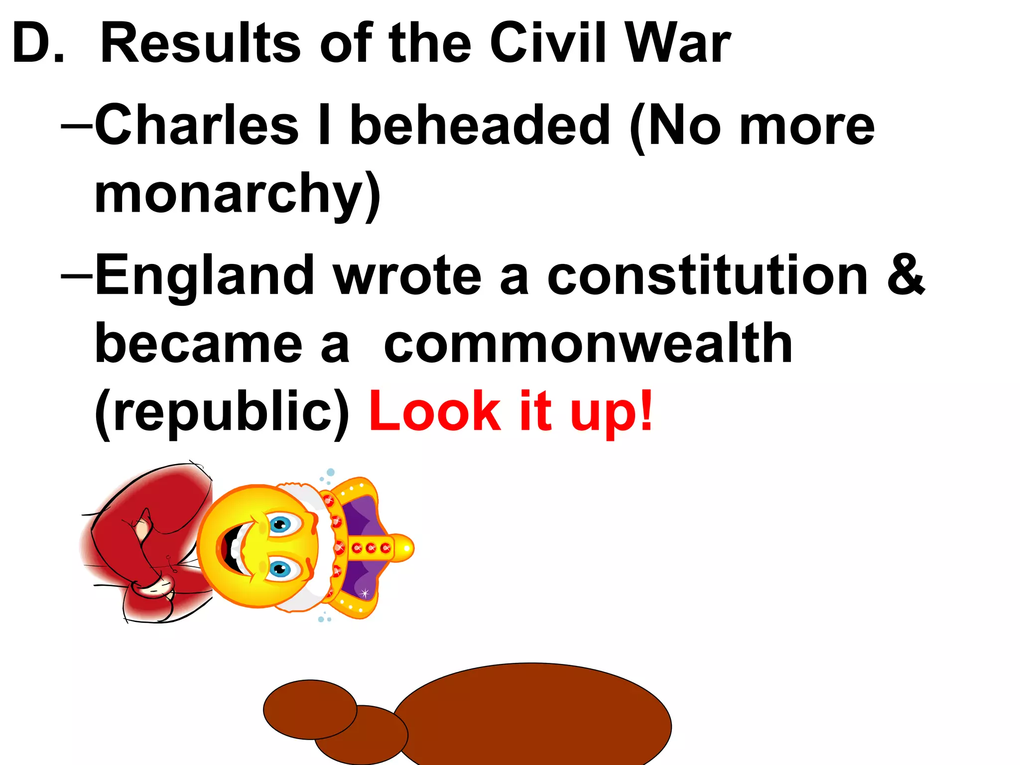 D.  Results of the Civil War Charles I beheaded (No more monarchy) England wrote a constitution & became a  commonwealth (republic)  Look it up! 