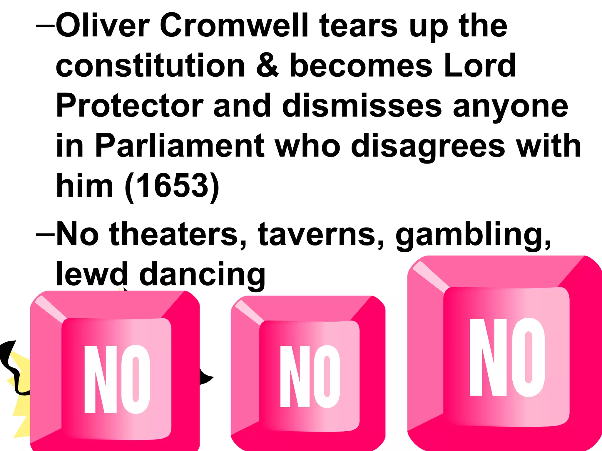 Oliver Cromwell tears up the constitution & becomes Lord Protector and dismisses anyone in Parliament who disagrees with him (1653) No theaters, taverns, gambling, lewd dancing 
