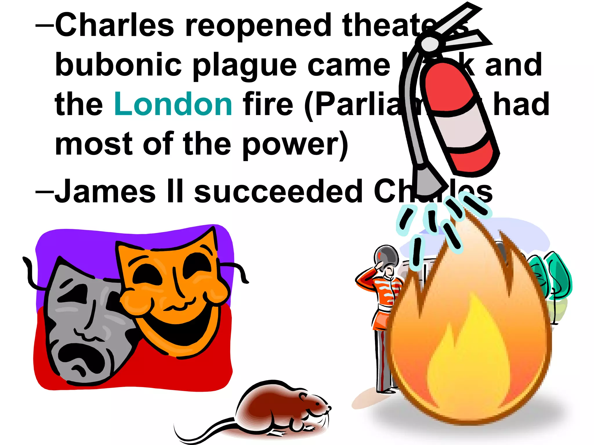 Charles reopened theaters, bubonic plague came back and the  London  fire (Parliament had most of the power) James II succeeded Charles 