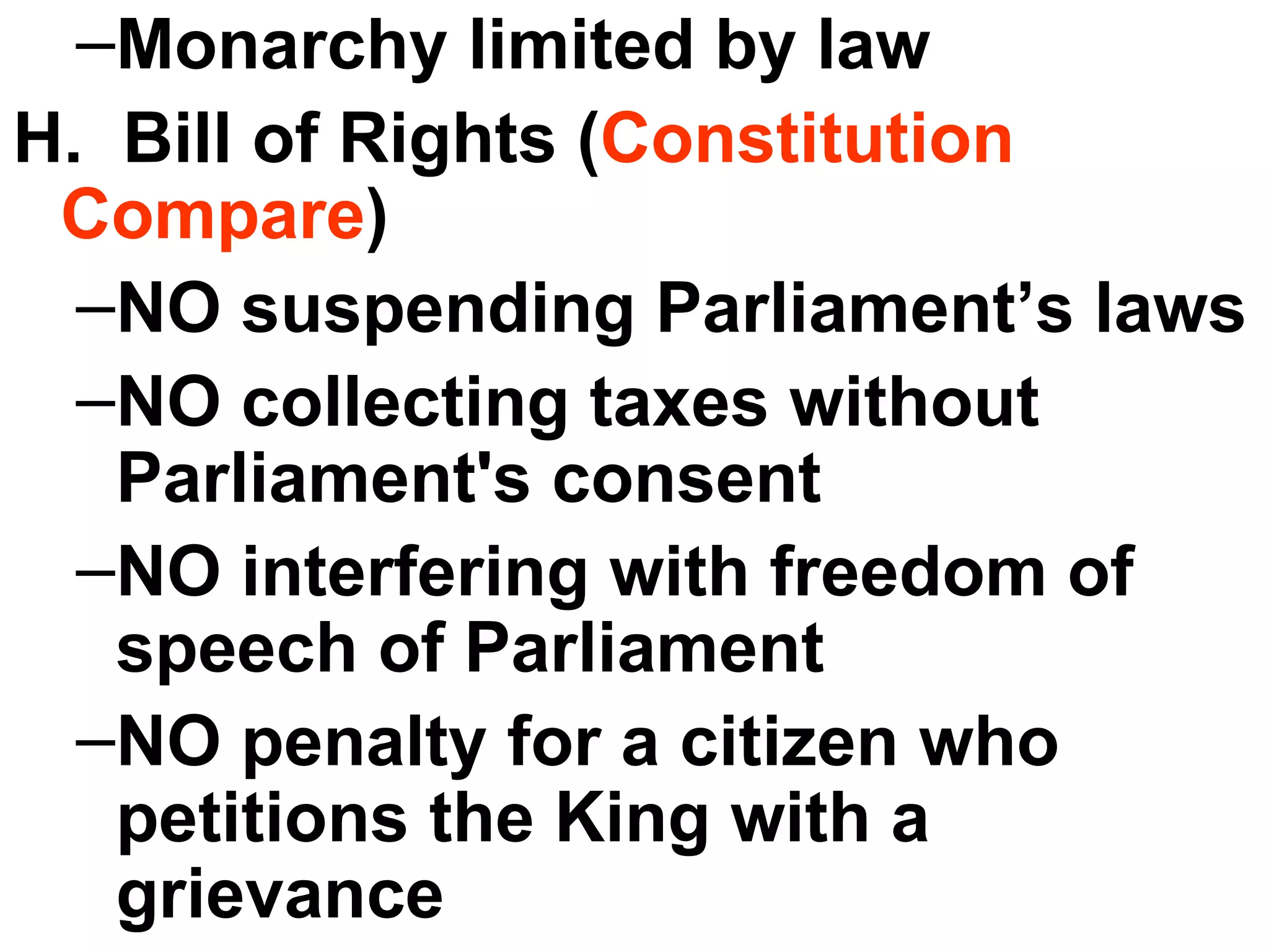 Monarchy limited by law H.  Bill of Rights ( Constitution Compare ) NO suspending Parliament’s laws NO collecting taxes without Parliament's consent NO interfering with freedom of speech of Parliament  NO penalty for a citizen who petitions the King with a grievance  